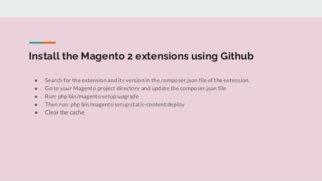 Install the Magento 2 extensions using Github
● Search for the extension and its version in the composer.json file of the extension.
● Go to your Magento project directory and update the composer.json file
● Run: php bin/magento setup:upgrade
● Then run: php bin/magento setup:static-content:deploy
● Clear the cache
 