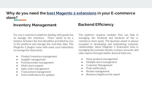 Why do you need the best Magento 2 extensions in your E-commerce
store?
For any e-commerce platform dealing with goods has
to manage the inventory. There needs to be a
balance between the functionalities provided by you
in the platform and manage the real-time data. The
Magento 2 plugins come with many such extensions
to manage the data easily:
● Product Inventory management
● Supplier management
● Purchase order management
● Multi-store support
● Sales order management
● Transactions management
● Push notifications for updates
The platform requires modules that can help in
managing the frontend and backend of the e-
commerce store easily. The business owner is always
occupied in developing and maintaining customer
relationships. Some Magento 2 Extensions help in
managing the customer details, reviews, accounts, and
sales reports through mobile. Some of them are:
● Store products management
● Multiple store management
● Customer Management
● Push notifications
● Review management
● Business insights on the report
Inventory Management Backend Efficiency
 