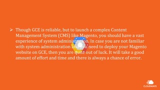  Though GCE is reliable, but to launch a complex Content
Management System (CMS) like Magento, you should have a vast
experience of system administration. In case you are not familiar
with system administration and you need to deploy your Magento
website on GCE, then you are quite out of luck. It will take a good
amount of effort and time and there is always a chance of error.
 