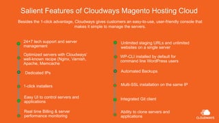 Salient Features of Cloudways Magento Hosting Cloud
Besides the 1-click advantage, Cloudways gives customers an easy-to-use, user-friendly console that
makes it simple to manage the servers.
24×7 tech support and server
management
Ability to clone servers and
applications
Dedicated IPs
1-click installers
Easy UI to control servers and
applications
Real time Billing & server
performance monitoring
Optimized servers with Cloudways’
well-known recipe (Nginx, Varnish,
Apache, Memcache
WP-CLI installed by default for
command line WordPress users
Automated Backups
Multi-SSL installation on the same IP
Integrated Git client
Unlimited staging URLs and unlimited
websites on a single server
 