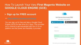How To Launch Your Very First Magento Website on
GOOGLE CLOUD ENGINE (GCE)
>> https://platform.cloudways.com/signup
You can sign up for free and take a Google Cloud
Engine (GCE) for test drive for 3 days. This provides
you a chance to get acquainted with the UI of our
platform and the power and flexibility it provides.
 Sign up for FREE account
 