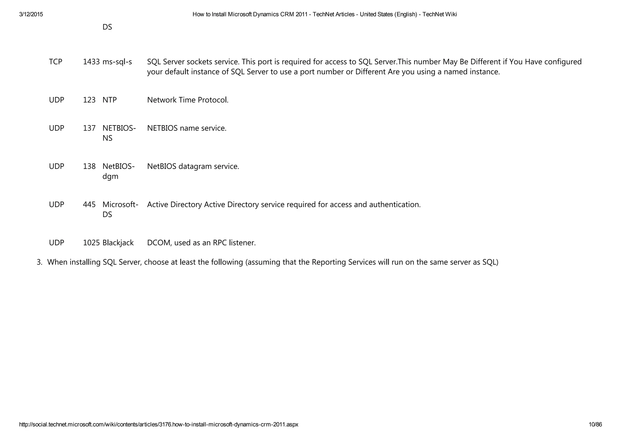 3/12/2015 How to Install Microsoft Dynamics CRM 2011 ­ TechNet Articles ­ United States (English) ­ TechNet Wiki
http://social.technet.microsoft.com/wiki/contents/articles/3176.how­to­install­microsoft­dynamics­crm­2011.aspx 10/86
DS
TCP 1433 ms‐sql‐s SQL Server sockets service. This port is required for access to SQL Server.This number May Be Different if You Have configured
your default instance of SQL Server to use a port number or Different Are you using a named instance.
UDP 123 NTP Network Time Protocol.
UDP 137 NETBIOS‐
NS
NETBIOS name service.
UDP 138 NetBIOS‐
dgm
NetBIOS datagram service.
UDP 445 Microsoft‐
DS
Active Directory Active Directory service required for access and authentication.
UDP 1025 Blackjack DCOM, used as an RPC listener.
3. When installing SQL Server, choose at least the following ﴾assuming that the Reporting Services will run on the same server as SQL﴿ 
 