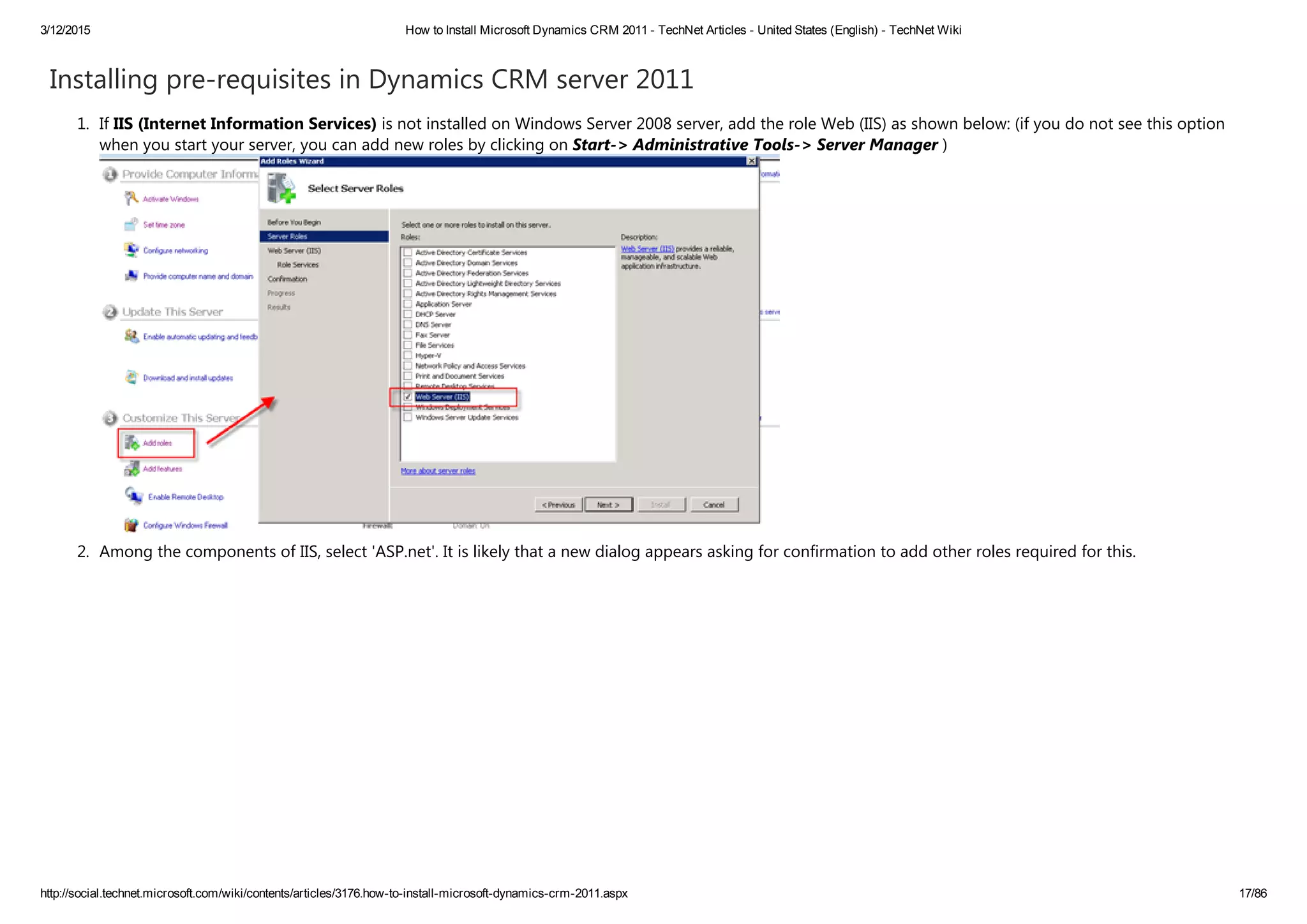3/12/2015 How to Install Microsoft Dynamics CRM 2011 ­ TechNet Articles ­ United States (English) ­ TechNet Wiki
http://social.technet.microsoft.com/wiki/contents/articles/3176.how­to­install­microsoft­dynamics­crm­2011.aspx 17/86
Installing pre‐requisites in Dynamics CRM server 2011
1. If IIS ﴾Internet Information Services﴿ is not installed on Windows Server 2008 server, add the role Web ﴾IIS﴿ as shown below: ﴾if you do not see this option
when you start your server, you can add new roles by clicking on Start‐> Administrative Tools‐> Server Manager ﴿
2. Among the components of IIS, select 'ASP.net'. It is likely that a new dialog appears asking for confirmation to add other roles required for this.
 
