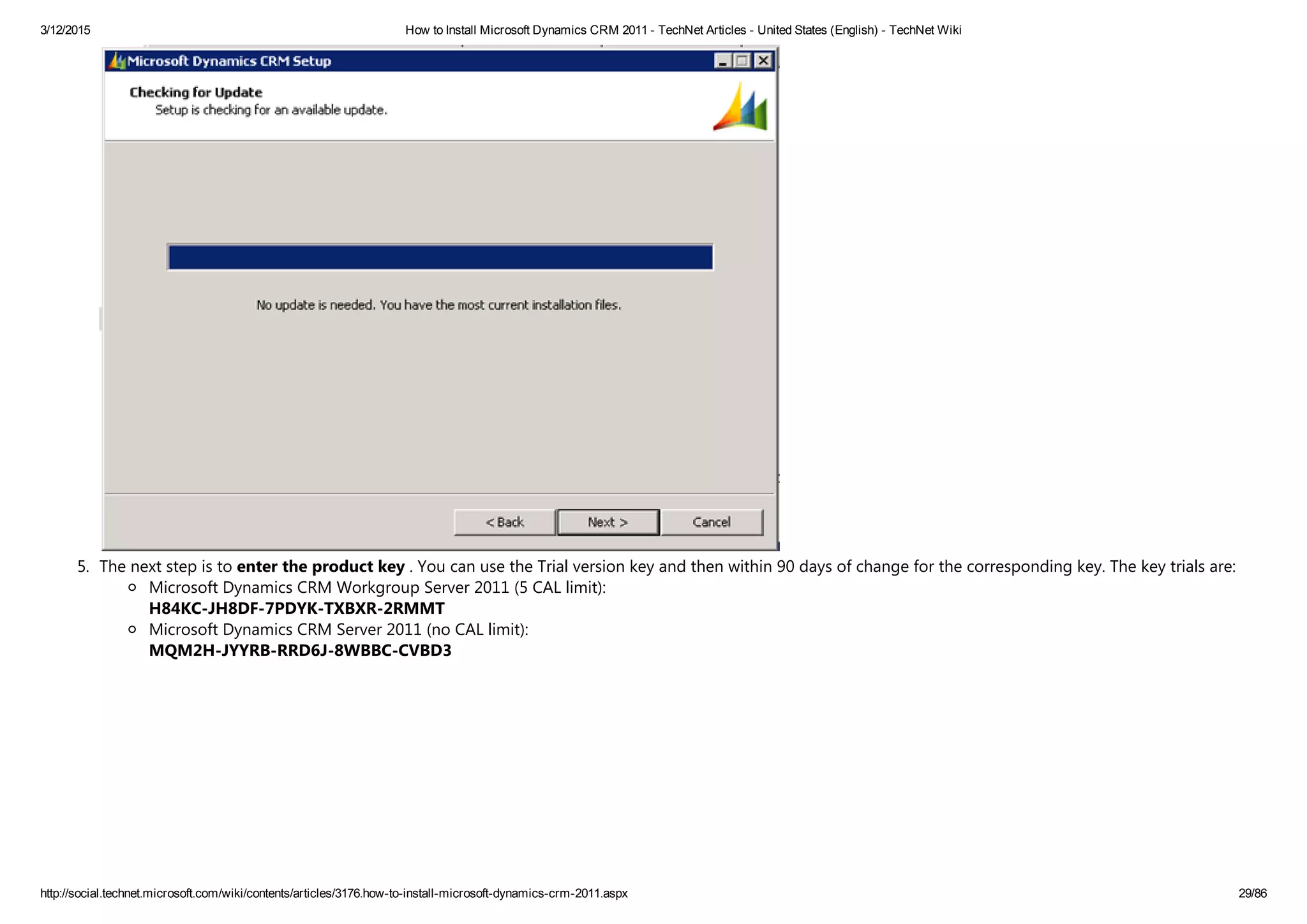 3/12/2015 How to Install Microsoft Dynamics CRM 2011 ­ TechNet Articles ­ United States (English) ­ TechNet Wiki
http://social.technet.microsoft.com/wiki/contents/articles/3176.how­to­install­microsoft­dynamics­crm­2011.aspx 29/86
5. The next step is to enter the product key . You can use the Trial version key and then within 90 days of change for the corresponding key. The key trials are:
Microsoft Dynamics CRM Workgroup Server 2011 ﴾5 CAL limit﴿: 
H84KC‐JH8DF‐7PDYK‐TXBXR‐2RMMT
Microsoft Dynamics CRM Server 2011 ﴾no CAL limit﴿: 
MQM2H‐JYYRB‐RRD6J‐8WBBC‐CVBD3 
 