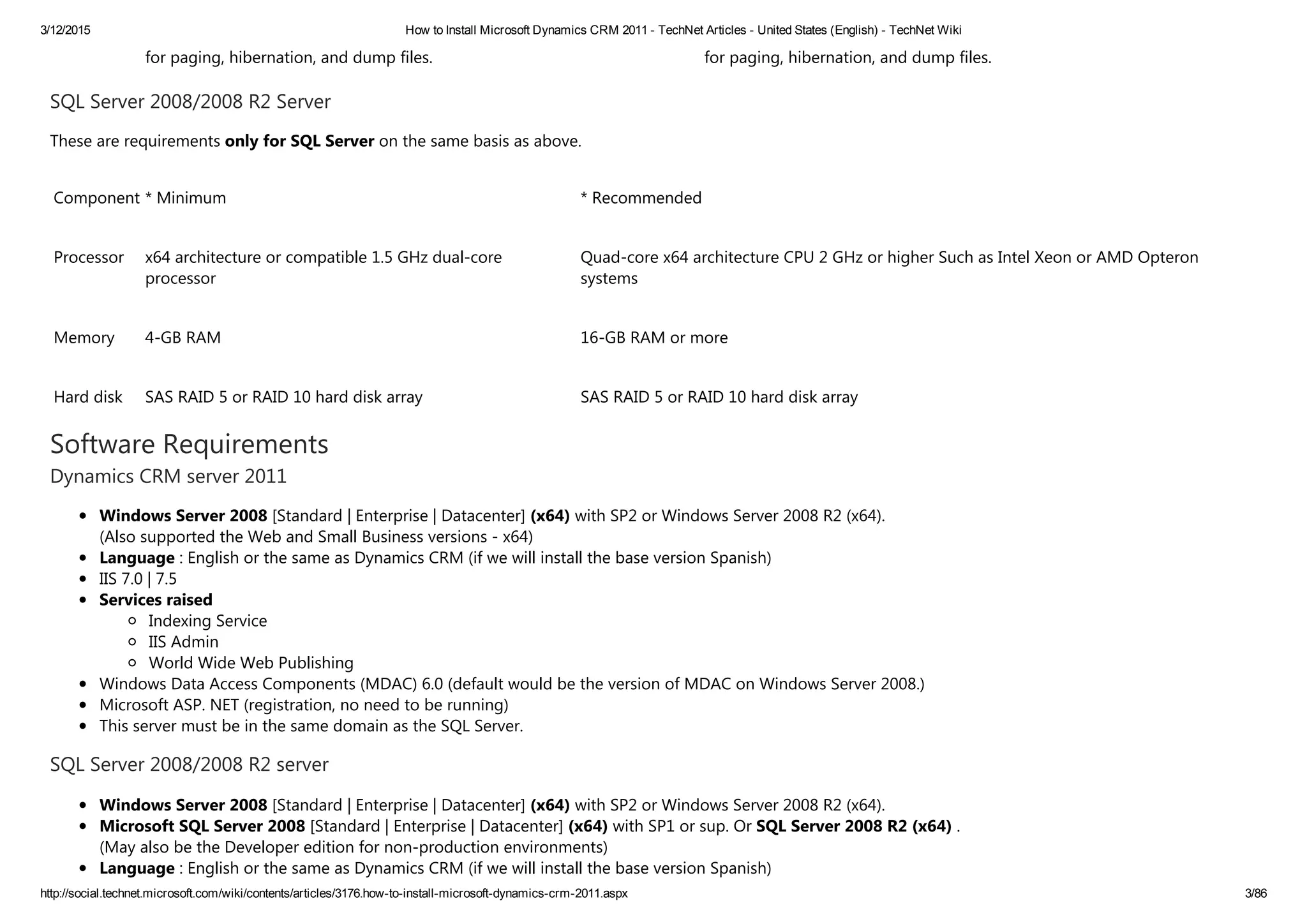3/12/2015 How to Install Microsoft Dynamics CRM 2011 ­ TechNet Articles ­ United States (English) ­ TechNet Wiki
http://social.technet.microsoft.com/wiki/contents/articles/3176.how­to­install­microsoft­dynamics­crm­2011.aspx 3/86
for paging, hibernation, and dump files. for paging, hibernation, and dump files.
SQL Server 2008/2008 R2 Server
These are requirements only for SQL Server on the same basis as above.
Component * Minimum * Recommended
Processor x64 architecture or compatible 1.5 GHz dual‐core
processor
Quad‐core x64 architecture CPU 2 GHz or higher Such as Intel Xeon or AMD Opteron
systems
Memory 4‐GB RAM 16‐GB RAM or more
Hard disk SAS RAID 5 or RAID 10 hard disk array SAS RAID 5 or RAID 10 hard disk array
Software Requirements
Dynamics CRM server 2011
Windows Server 2008 [Standard | Enterprise | Datacenter] ﴾x64﴿ with SP2 or Windows Server 2008 R2 ﴾x64﴿.
﴾Also supported the Web and Small Business versions ‐ x64﴿
Language : English or the same as Dynamics CRM ﴾if we will install the base version Spanish﴿
IIS 7.0 | 7.5
Services raised
Indexing Service
IIS Admin
World Wide Web Publishing
Windows Data Access Components ﴾MDAC﴿ 6.0 ﴾default would be the version of MDAC on Windows Server 2008.﴿
Microsoft ASP. NET ﴾registration, no need to be running﴿
This server must be in the same domain as the SQL Server.
SQL Server 2008/2008 R2 server
Windows Server 2008 [Standard | Enterprise | Datacenter] ﴾x64﴿ with SP2 or Windows Server 2008 R2 ﴾x64﴿.
Microsoft SQL Server 2008 [Standard | Enterprise | Datacenter] ﴾x64﴿ with SP1 or sup. Or SQL Server 2008 R2 ﴾x64﴿ .
﴾May also be the Developer edition for non‐production environments﴿
Language : English or the same as Dynamics CRM ﴾if we will install the base version Spanish﴿
 