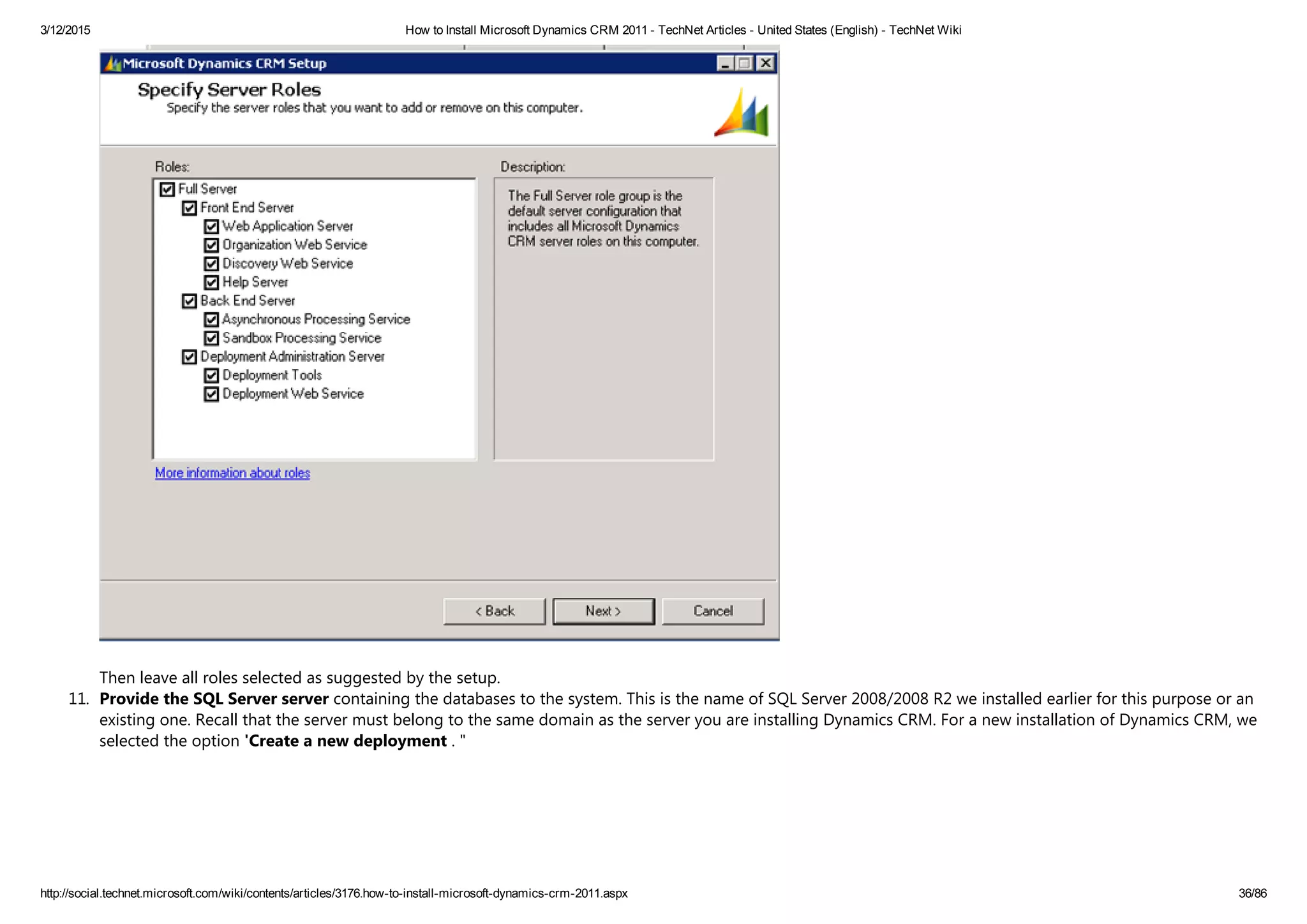 3/12/2015 How to Install Microsoft Dynamics CRM 2011 ­ TechNet Articles ­ United States (English) ­ TechNet Wiki
http://social.technet.microsoft.com/wiki/contents/articles/3176.how­to­install­microsoft­dynamics­crm­2011.aspx 36/86
Then leave all roles selected as suggested by the setup.
11. Provide the SQL Server server containing the databases to the system. This is the name of SQL Server 2008/2008 R2 we installed earlier for this purpose or an
existing one. Recall that the server must belong to the same domain as the server you are installing Dynamics CRM. For a new installation of Dynamics CRM, we
selected the option 'Create a new deployment . "
 