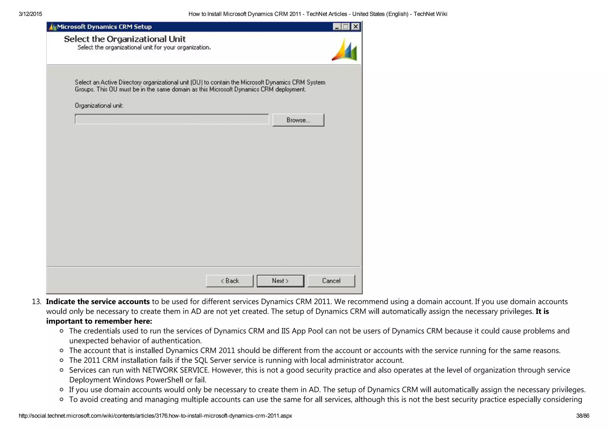 3/12/2015 How to Install Microsoft Dynamics CRM 2011 ­ TechNet Articles ­ United States (English) ­ TechNet Wiki
http://social.technet.microsoft.com/wiki/contents/articles/3176.how­to­install­microsoft­dynamics­crm­2011.aspx 38/86
13. Indicate the service accounts to be used for different services Dynamics CRM 2011. We recommend using a domain account. If you use domain accounts
would only be necessary to create them in AD are not yet created. The setup of Dynamics CRM will automatically assign the necessary privileges. It is
important to remember here:
The credentials used to run the services of Dynamics CRM and IIS App Pool can not be users of Dynamics CRM because it could cause problems and
unexpected behavior of authentication.
The account that is installed Dynamics CRM 2011 should be different from the account or accounts with the service running for the same reasons.
The 2011 CRM installation fails if the SQL Server service is running with local administrator account.
Services can run with NETWORK SERVICE. However, this is not a good security practice and also operates at the level of organization through service
Deployment Windows PowerShell or fail.
If you use domain accounts would only be necessary to create them in AD. The setup of Dynamics CRM will automatically assign the necessary privileges.
To avoid creating and managing multiple accounts can use the same for all services, although this is not the best security practice especially considering
 