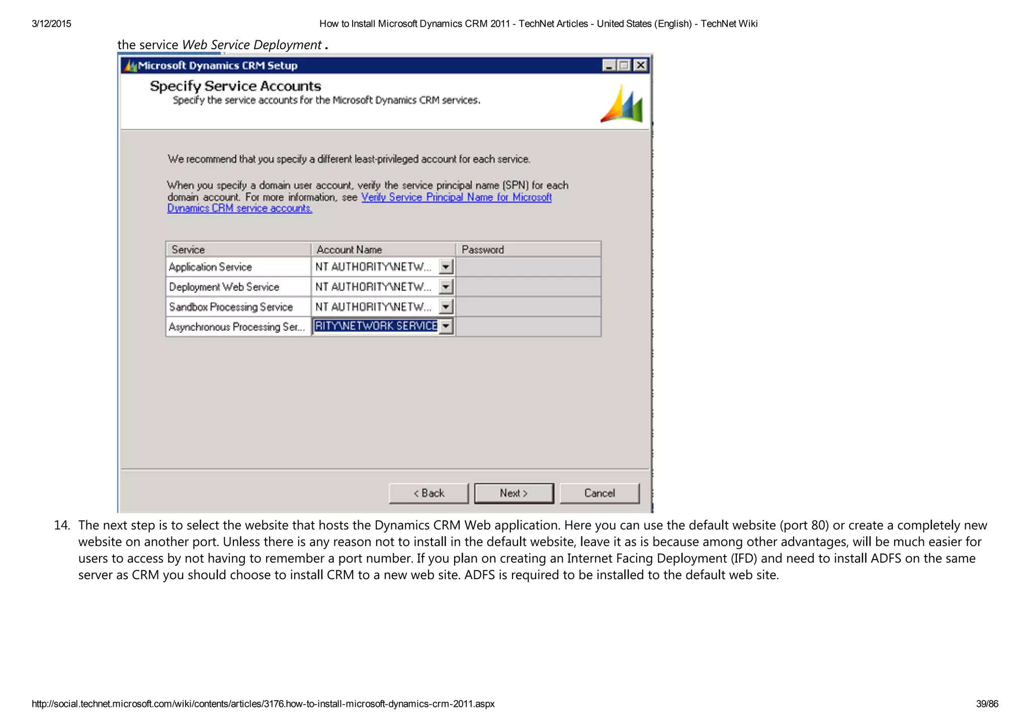 3/12/2015 How to Install Microsoft Dynamics CRM 2011 ­ TechNet Articles ­ United States (English) ­ TechNet Wiki
http://social.technet.microsoft.com/wiki/contents/articles/3176.how­to­install­microsoft­dynamics­crm­2011.aspx 39/86
the service Web Service Deployment .
14. The next step is to select the website that hosts the Dynamics CRM Web application. Here you can use the default website ﴾port 80﴿ or create a completely new
website on another port. Unless there is any reason not to install in the default website, leave it as is because among other advantages, will be much easier for
users to access by not having to remember a port number. If you plan on creating an Internet Facing Deployment ﴾IFD﴿ and need to install ADFS on the same
server as CRM you should choose to install CRM to a new web site. ADFS is required to be installed to the default web site. 
 
