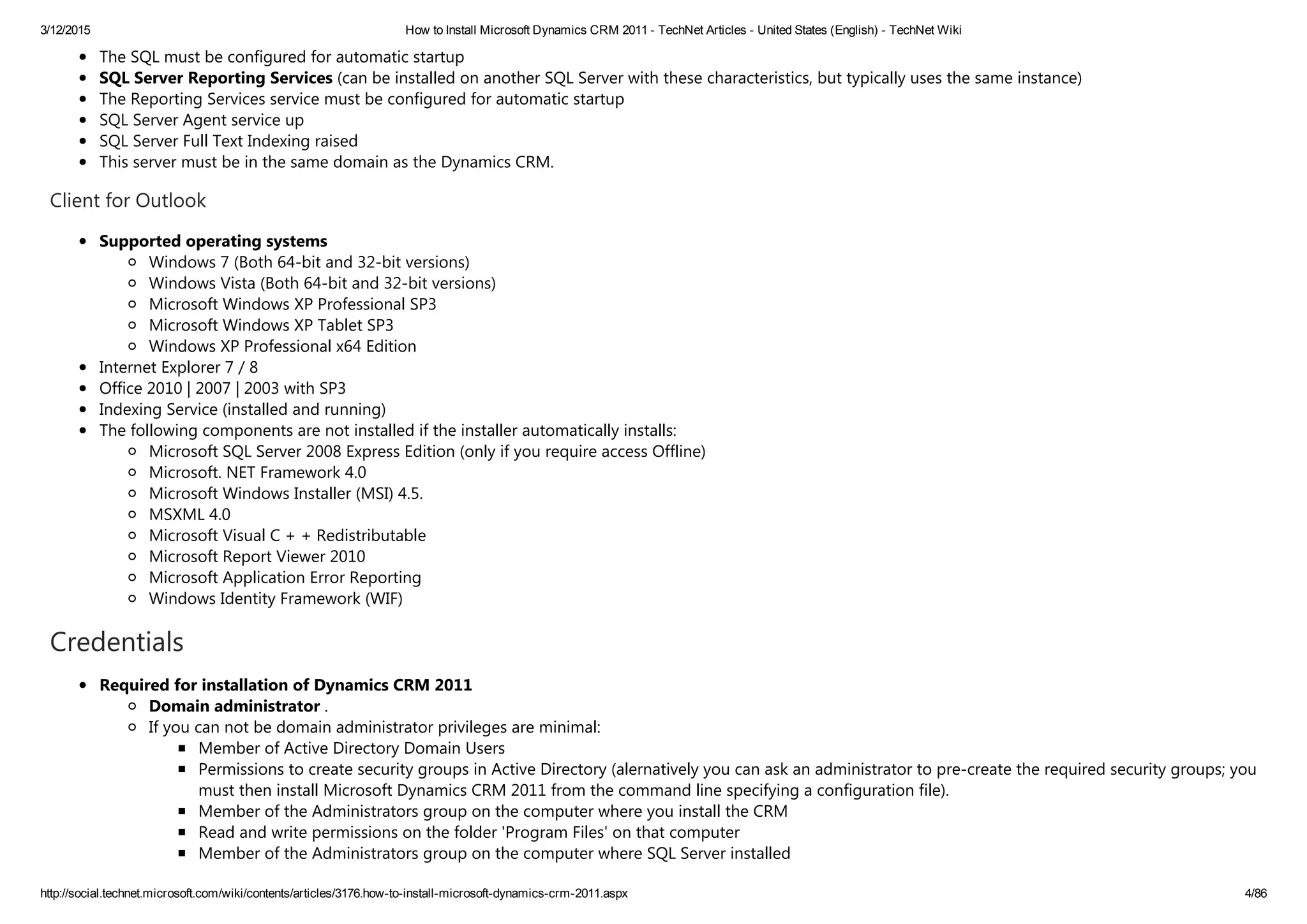 3/12/2015 How to Install Microsoft Dynamics CRM 2011 ­ TechNet Articles ­ United States (English) ­ TechNet Wiki
http://social.technet.microsoft.com/wiki/contents/articles/3176.how­to­install­microsoft­dynamics­crm­2011.aspx 4/86
The SQL must be configured for automatic startup
SQL Server Reporting Services ﴾can be installed on another SQL Server with these characteristics, but typically uses the same instance﴿
The Reporting Services service must be configured for automatic startup
SQL Server Agent service up
SQL Server Full Text Indexing raised
This server must be in the same domain as the Dynamics CRM.
Client for Outlook
Supported operating systems
Windows 7 ﴾Both 64‐bit and 32‐bit versions﴿
Windows Vista ﴾Both 64‐bit and 32‐bit versions﴿
Microsoft Windows XP Professional SP3
Microsoft Windows XP Tablet SP3
Windows XP Professional x64 Edition
Internet Explorer 7 / 8
Office 2010 | 2007 | 2003 with SP3
Indexing Service ﴾installed and running﴿
The following components are not installed if the installer automatically installs:
Microsoft SQL Server 2008 Express Edition ﴾only if you require access Offline﴿
Microsoft. NET Framework 4.0
Microsoft Windows Installer ﴾MSI﴿ 4.5.
MSXML 4.0
Microsoft Visual C + + Redistributable
Microsoft Report Viewer 2010
Microsoft Application Error Reporting
Windows Identity Framework ﴾WIF﴿
Credentials
Required for installation of Dynamics CRM 2011
Domain administrator .
If you can not be domain administrator privileges are minimal:
Member of Active Directory Domain Users
Permissions to create security groups in Active Directory ﴾alernatively you can ask an administrator to pre‐create the required security groups; you
must then install Microsoft Dynamics CRM 2011 from the command line specifying a configuration file﴿.
Member of the Administrators group on the computer where you install the CRM
Read and write permissions on the folder 'Program Files' on that computer
Member of the Administrators group on the computer where SQL Server installed
 