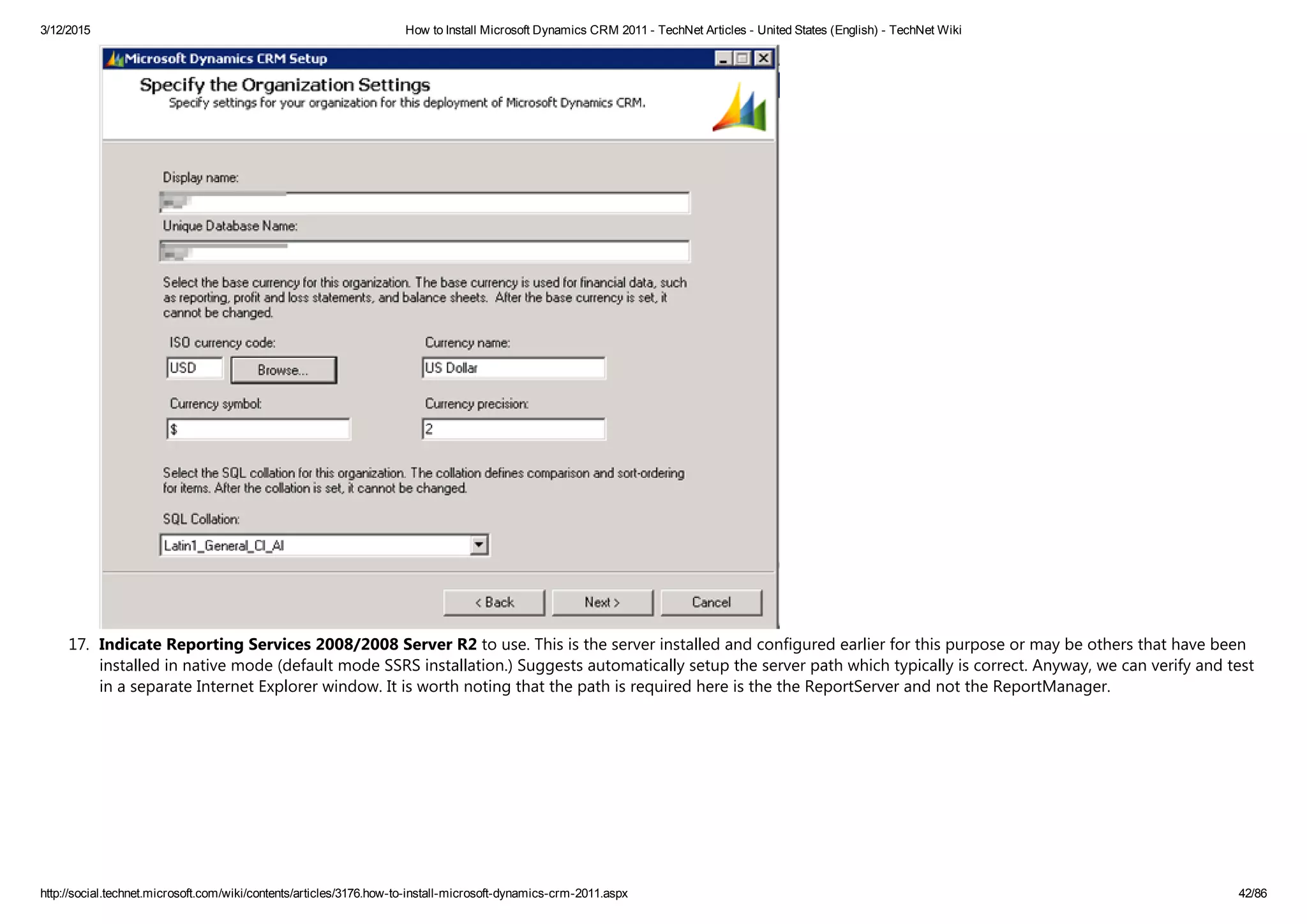 3/12/2015 How to Install Microsoft Dynamics CRM 2011 ­ TechNet Articles ­ United States (English) ­ TechNet Wiki
http://social.technet.microsoft.com/wiki/contents/articles/3176.how­to­install­microsoft­dynamics­crm­2011.aspx 42/86
17. Indicate Reporting Services 2008/2008 Server R2 to use. This is the server installed and configured earlier for this purpose or may be others that have been
installed in native mode ﴾default mode SSRS installation.﴿ Suggests automatically setup the server path which typically is correct. Anyway, we can verify and test
in a separate Internet Explorer window. It is worth noting that the path is required here is the the ReportServer and not the ReportManager. 
 