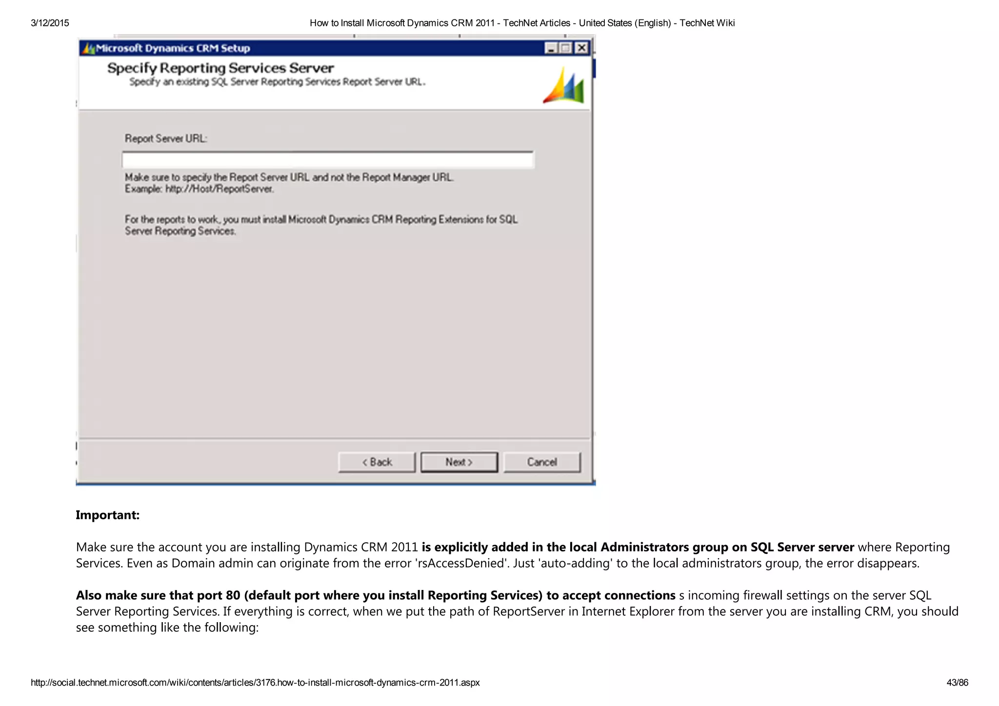 3/12/2015 How to Install Microsoft Dynamics CRM 2011 ­ TechNet Articles ­ United States (English) ­ TechNet Wiki
http://social.technet.microsoft.com/wiki/contents/articles/3176.how­to­install­microsoft­dynamics­crm­2011.aspx 43/86
Important: 
Make sure the account you are installing Dynamics CRM 2011 is explicitly added in the local Administrators group on SQL Server server where Reporting
Services. Even as Domain admin can originate from the error 'rsAccessDenied'. Just 'auto‐adding' to the local administrators group, the error disappears.
Also make sure that port 80 ﴾default port where you install Reporting Services﴿ to accept connections s incoming firewall settings on the server SQL
Server Reporting Services. If everything is correct, when we put the path of ReportServer in Internet Explorer from the server you are installing CRM, you should
see something like the following:
 