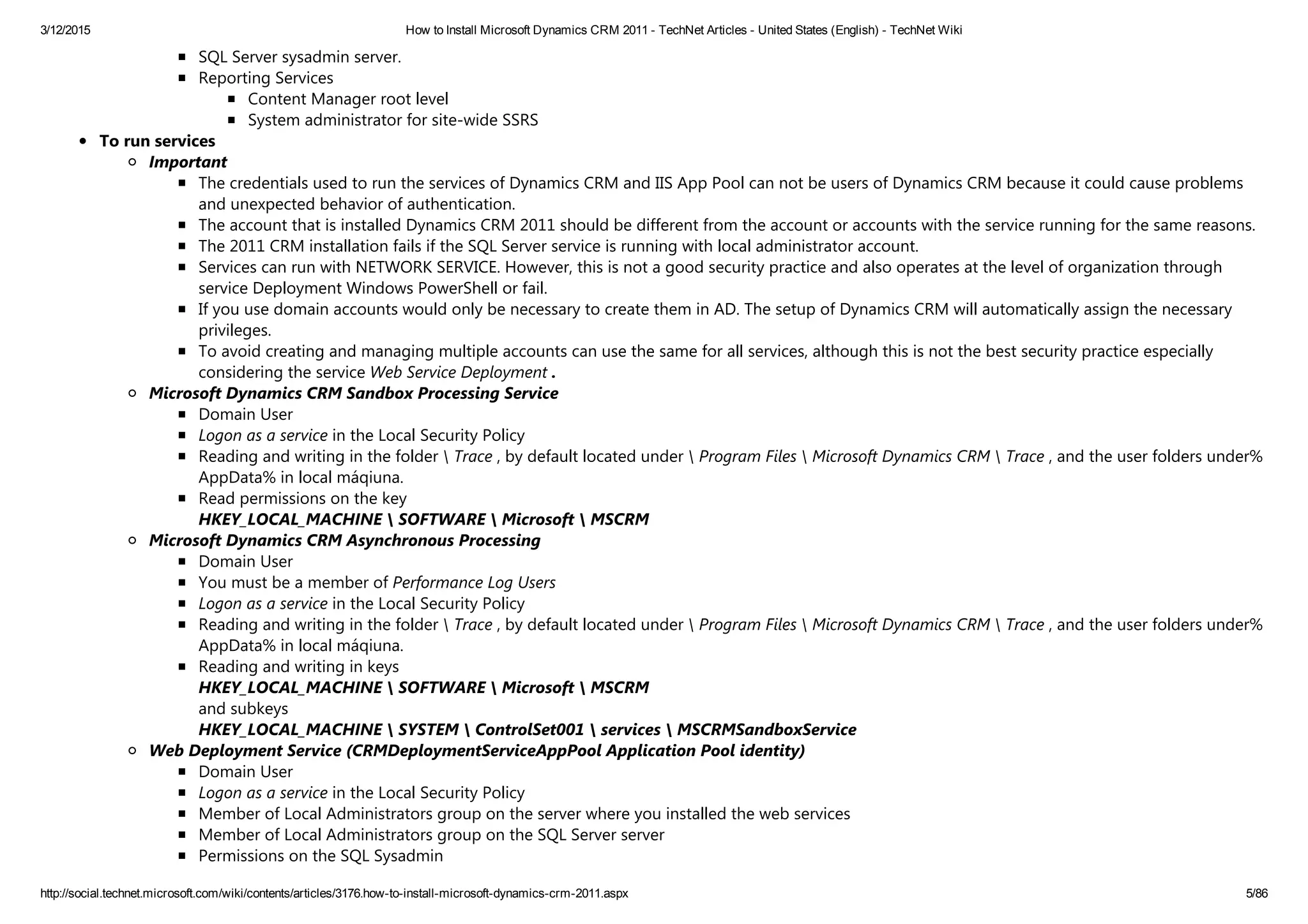 3/12/2015 How to Install Microsoft Dynamics CRM 2011 ­ TechNet Articles ­ United States (English) ­ TechNet Wiki
http://social.technet.microsoft.com/wiki/contents/articles/3176.how­to­install­microsoft­dynamics­crm­2011.aspx 5/86
SQL Server sysadmin server.
Reporting Services
Content Manager root level
System administrator for site‐wide SSRS
To run services
Important
The credentials used to run the services of Dynamics CRM and IIS App Pool can not be users of Dynamics CRM because it could cause problems
and unexpected behavior of authentication.
The account that is installed Dynamics CRM 2011 should be different from the account or accounts with the service running for the same reasons.
The 2011 CRM installation fails if the SQL Server service is running with local administrator account.
Services can run with NETWORK SERVICE. However, this is not a good security practice and also operates at the level of organization through
service Deployment Windows PowerShell or fail.
If you use domain accounts would only be necessary to create them in AD. The setup of Dynamics CRM will automatically assign the necessary
privileges.
To avoid creating and managing multiple accounts can use the same for all services, although this is not the best security practice especially
considering the service Web Service Deployment .
Microsoft Dynamics CRM Sandbox Processing Service
Domain User
Logon as a service in the Local Security Policy
Reading and writing in the folder  Trace , by default located under  Program Files  Microsoft Dynamics CRM  Trace , and the user folders under%
AppData% in local máqiuna.
Read permissions on the key 
HKEY_LOCAL_MACHINE  SOFTWARE  Microsoft  MSCRM
Microsoft Dynamics CRM Asynchronous Processing
Domain User
You must be a member of Performance Log Users
Logon as a service in the Local Security Policy
Reading and writing in the folder  Trace , by default located under  Program Files  Microsoft Dynamics CRM  Trace , and the user folders under%
AppData% in local máqiuna.
Reading and writing in keys 
HKEY_LOCAL_MACHINE  SOFTWARE  Microsoft  MSCRM 
and subkeys 
HKEY_LOCAL_MACHINE  SYSTEM  ControlSet001  services  MSCRMSandboxService
Web Deployment Service (CRMDeploymentServiceAppPool Application Pool identity)
Domain User
Logon as a service in the Local Security Policy
Member of Local Administrators group on the server where you installed the web services
Member of Local Administrators group on the SQL Server server
Permissions on the SQL Sysadmin
 