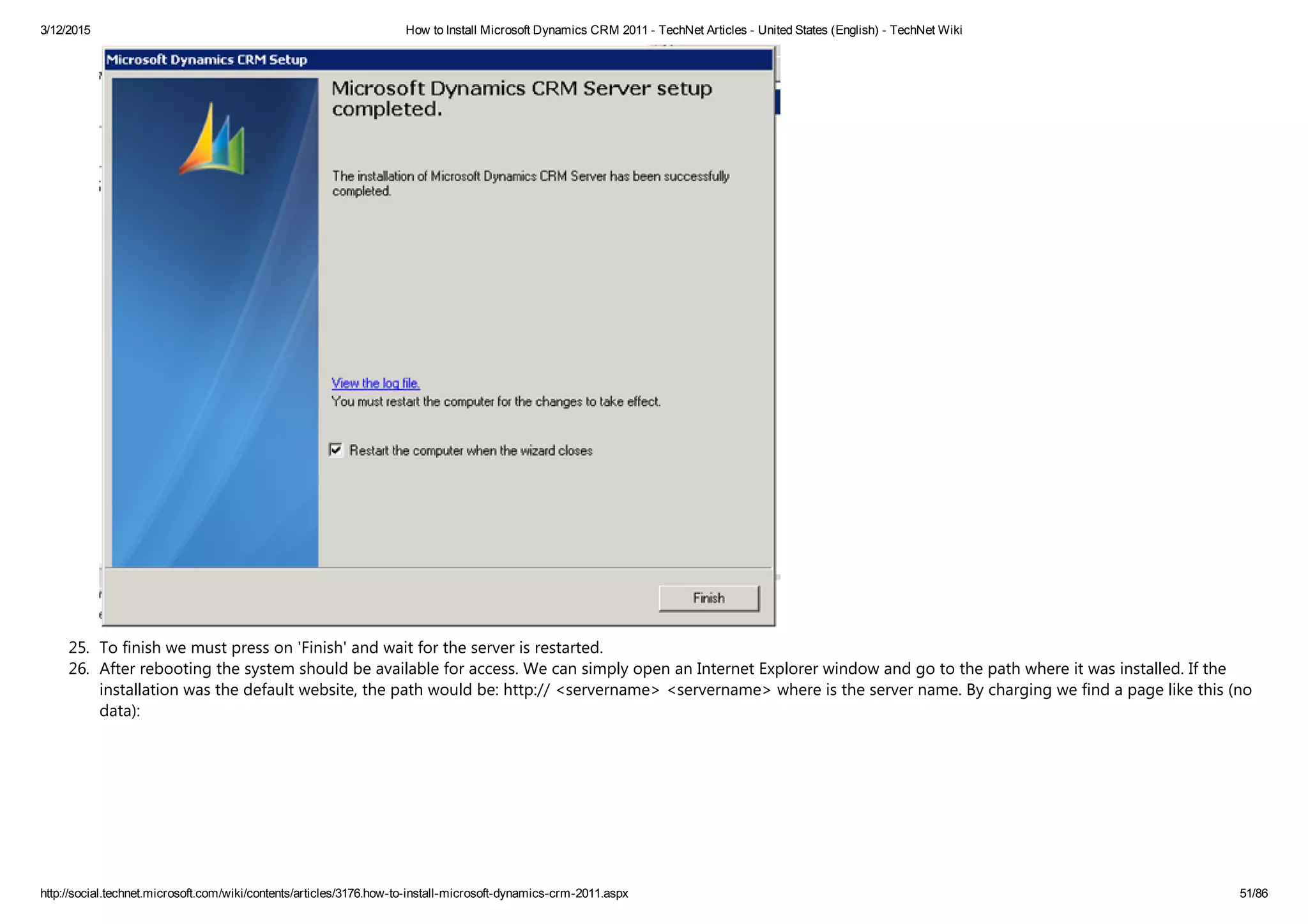3/12/2015 How to Install Microsoft Dynamics CRM 2011 ­ TechNet Articles ­ United States (English) ­ TechNet Wiki
http://social.technet.microsoft.com/wiki/contents/articles/3176.how­to­install­microsoft­dynamics­crm­2011.aspx 51/86
25. To finish we must press on 'Finish' and wait for the server is restarted.
26. After rebooting the system should be available for access. We can simply open an Internet Explorer window and go to the path where it was installed. If the
installation was the default website, the path would be: http:// <servername> <servername> where is the server name. By charging we find a page like this ﴾no
data﴿:
 