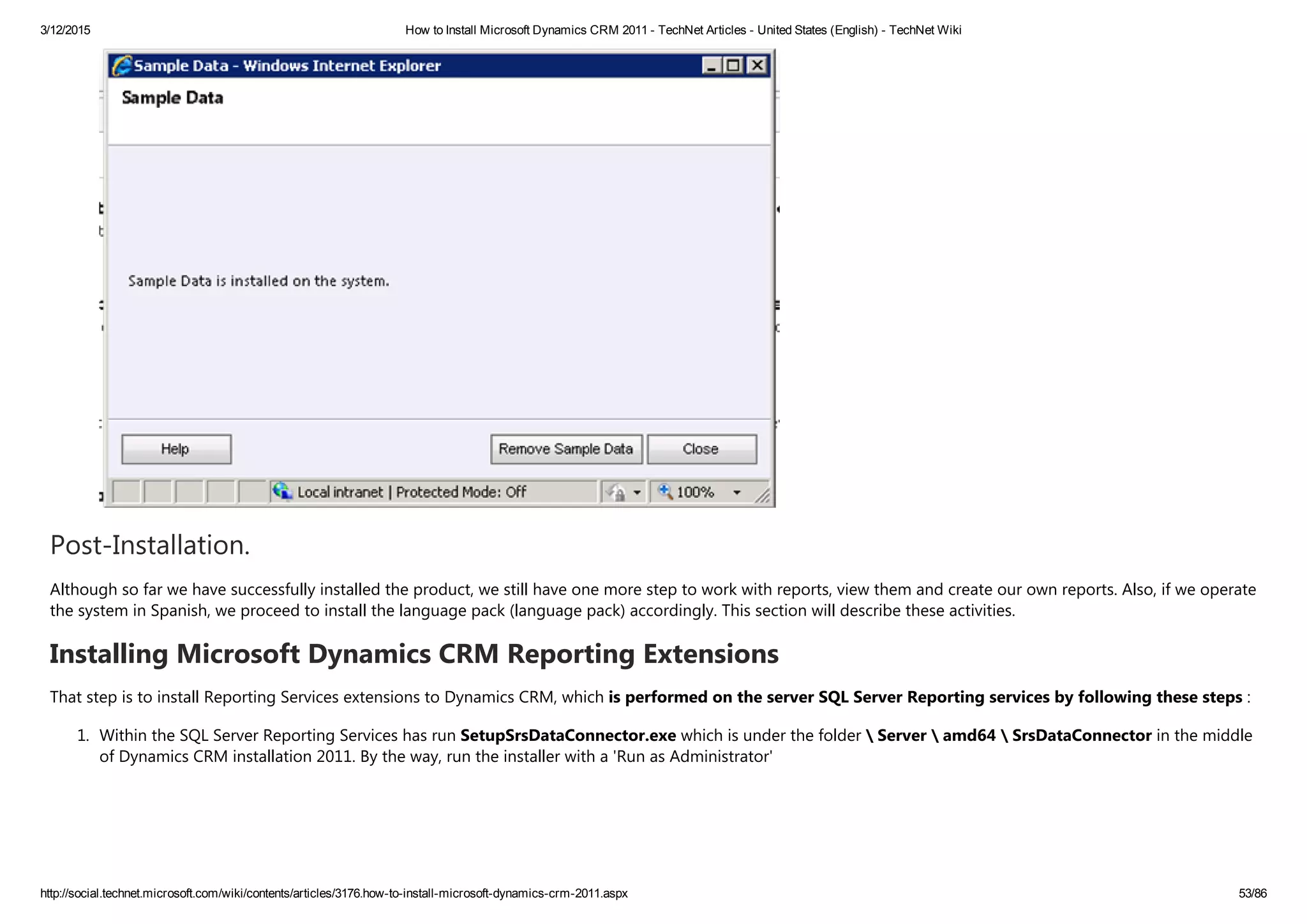 3/12/2015 How to Install Microsoft Dynamics CRM 2011 ­ TechNet Articles ­ United States (English) ­ TechNet Wiki
http://social.technet.microsoft.com/wiki/contents/articles/3176.how­to­install­microsoft­dynamics­crm­2011.aspx 53/86
Post‐Installation.
Although so far we have successfully installed the product, we still have one more step to work with reports, view them and create our own reports. Also, if we operate
the system in Spanish, we proceed to install the language pack ﴾language pack﴿ accordingly. This section will describe these activities.
Installing Microsoft Dynamics CRM Reporting Extensions
That step is to install Reporting Services extensions to Dynamics CRM, which is performed on the server SQL Server Reporting services by following these steps :
1. Within the SQL Server Reporting Services has run SetupSrsDataConnector.exe which is under the folder  Server  amd64  SrsDataConnector in the middle
of Dynamics CRM installation 2011. By the way, run the installer with a 'Run as Administrator'
 