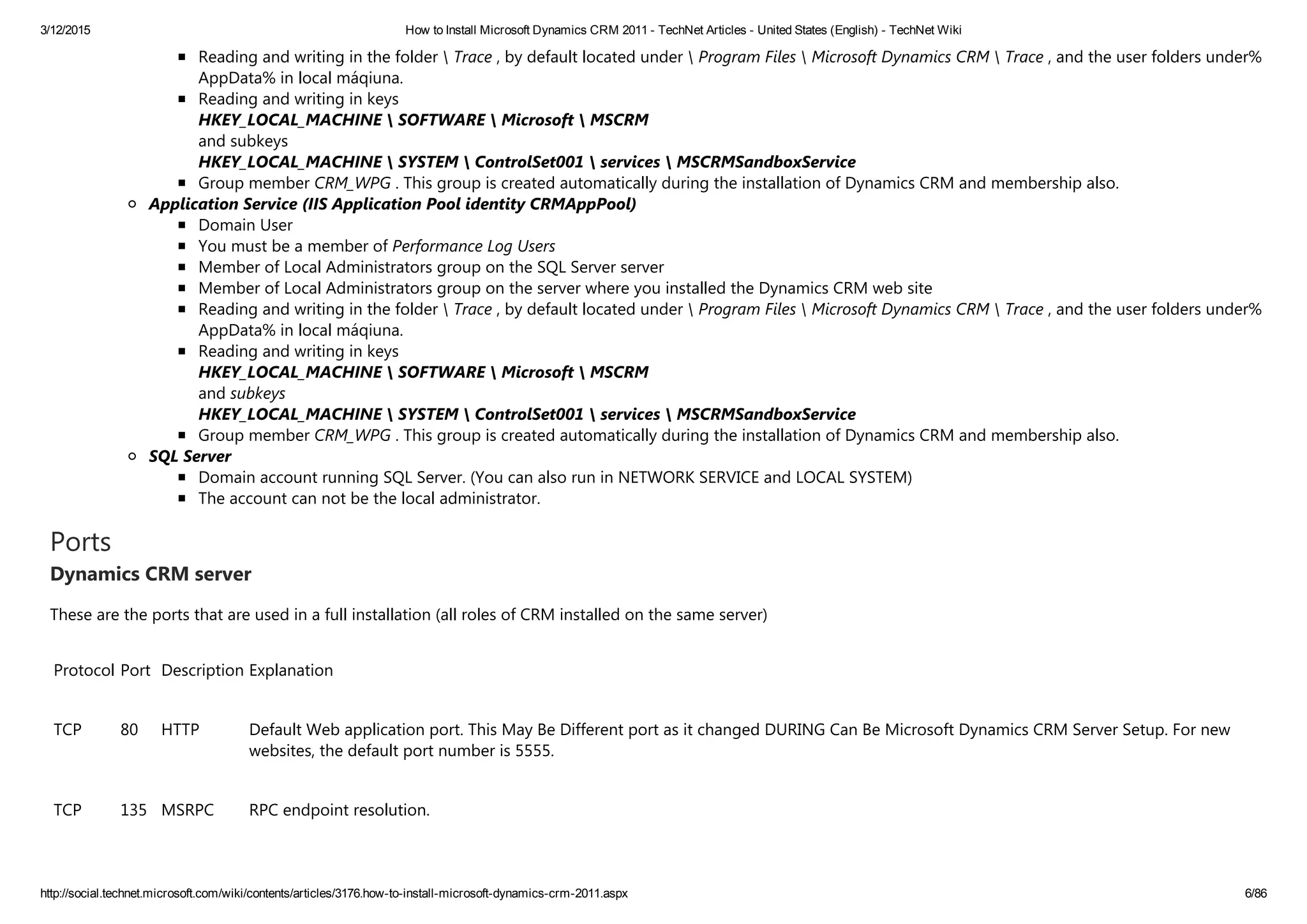 3/12/2015 How to Install Microsoft Dynamics CRM 2011 ­ TechNet Articles ­ United States (English) ­ TechNet Wiki
http://social.technet.microsoft.com/wiki/contents/articles/3176.how­to­install­microsoft­dynamics­crm­2011.aspx 6/86
Reading and writing in the folder  Trace , by default located under  Program Files  Microsoft Dynamics CRM  Trace , and the user folders under%
AppData% in local máqiuna.
Reading and writing in keys 
HKEY_LOCAL_MACHINE  SOFTWARE  Microsoft  MSCRM 
and subkeys 
HKEY_LOCAL_MACHINE  SYSTEM  ControlSet001  services  MSCRMSandboxService
Group member CRM_WPG . This group is created automatically during the installation of Dynamics CRM and membership also.
Application Service (IIS Application Pool identity CRMAppPool)
Domain User
You must be a member of Performance Log Users
Member of Local Administrators group on the SQL Server server
Member of Local Administrators group on the server where you installed the Dynamics CRM web site
Reading and writing in the folder  Trace , by default located under  Program Files  Microsoft Dynamics CRM  Trace , and the user folders under%
AppData% in local máqiuna.
Reading and writing in keys 
HKEY_LOCAL_MACHINE  SOFTWARE  Microsoft  MSCRM 
and subkeys 
HKEY_LOCAL_MACHINE  SYSTEM  ControlSet001  services  MSCRMSandboxService
Group member CRM_WPG . This group is created automatically during the installation of Dynamics CRM and membership also.
SQL Server
Domain account running SQL Server. ﴾You can also run in NETWORK SERVICE and LOCAL SYSTEM﴿
The account can not be the local administrator.
Ports
Dynamics CRM server
These are the ports that are used in a full installation ﴾all roles of CRM installed on the same server﴿
Protocol Port Description Explanation
TCP 80 HTTP Default Web application port. This May Be Different port as it changed DURING Can Be Microsoft Dynamics CRM Server Setup. For new
websites, the default port number is 5555.
TCP 135 MSRPC RPC endpoint resolution.
 