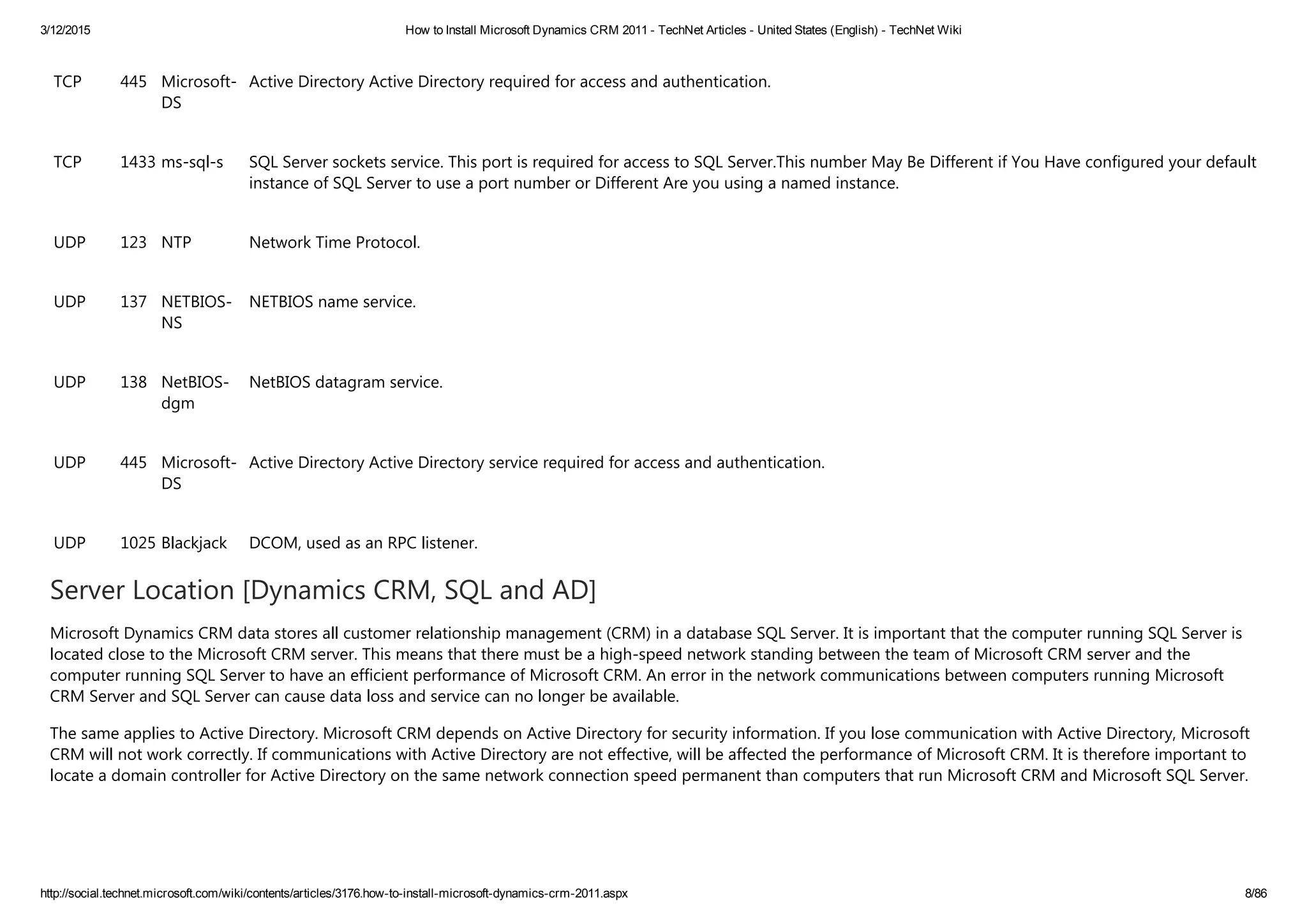 3/12/2015 How to Install Microsoft Dynamics CRM 2011 ­ TechNet Articles ­ United States (English) ­ TechNet Wiki
http://social.technet.microsoft.com/wiki/contents/articles/3176.how­to­install­microsoft­dynamics­crm­2011.aspx 8/86
TCP 445 Microsoft‐
DS
Active Directory Active Directory required for access and authentication.
TCP 1433 ms‐sql‐s SQL Server sockets service. This port is required for access to SQL Server.This number May Be Different if You Have configured your default
instance of SQL Server to use a port number or Different Are you using a named instance.
UDP 123 NTP Network Time Protocol.
UDP 137 NETBIOS‐
NS
NETBIOS name service.
UDP 138 NetBIOS‐
dgm
NetBIOS datagram service.
UDP 445 Microsoft‐
DS
Active Directory Active Directory service required for access and authentication.
UDP 1025 Blackjack DCOM, used as an RPC listener.
Server Location [Dynamics CRM, SQL and AD]
Microsoft Dynamics CRM data stores all customer relationship management ﴾CRM﴿ in a database SQL Server. It is important that the computer running SQL Server is
located close to the Microsoft CRM server. This means that there must be a high‐speed network standing between the team of Microsoft CRM server and the
computer running SQL Server to have an efficient performance of Microsoft CRM. An error in the network communications between computers running Microsoft
CRM Server and SQL Server can cause data loss and service can no longer be available.
The same applies to Active Directory. Microsoft CRM depends on Active Directory for security information. If you lose communication with Active Directory, Microsoft
CRM will not work correctly. If communications with Active Directory are not effective, will be affected the performance of Microsoft CRM. It is therefore important to
locate a domain controller for Active Directory on the same network connection speed permanent than computers that run Microsoft CRM and Microsoft SQL Server.
 
