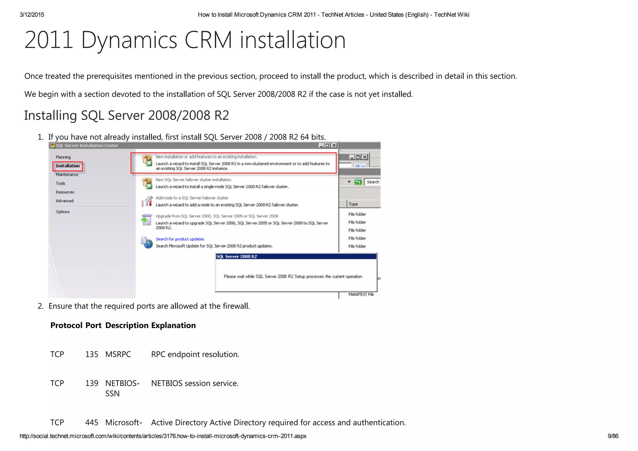 3/12/2015 How to Install Microsoft Dynamics CRM 2011 ­ TechNet Articles ­ United States (English) ­ TechNet Wiki
http://social.technet.microsoft.com/wiki/contents/articles/3176.how­to­install­microsoft­dynamics­crm­2011.aspx 9/86
2011 Dynamics CRM installation
Once treated the prerequisites mentioned in the previous section, proceed to install the product, which is described in detail in this section.
We begin with a section devoted to the installation of SQL Server 2008/2008 R2 if the case is not yet installed.
Installing SQL Server 2008/2008 R2
1. If you have not already installed, first install SQL Server 2008 / 2008 R2 64 bits. 
2. Ensure that the required ports are allowed at the firewall. 
Protocol Port Description Explanation
TCP 135 MSRPC RPC endpoint resolution.
TCP 139 NETBIOS‐
SSN
NETBIOS session service.
TCP 445 Microsoft‐ Active Directory Active Directory required for access and authentication.
 