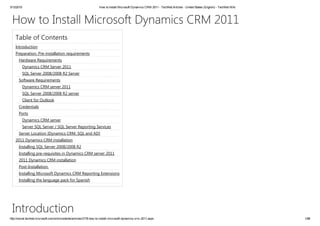 3/12/2015 How to Install Microsoft Dynamics CRM 2011 ­ TechNet Articles ­ United States (English) ­ TechNet Wiki
http://social.technet.microsoft.com/wiki/contents/articles/3176.how­to­install­microsoft­dynamics­crm­2011.aspx 1/86
How to Install Microsoft Dynamics CRM 2011
Table of Contents
Introduction
Introduction
Preparation. Pre‐installation requirements
Hardware Requirements
Dynamics CRM Server 2011
SQL Server 2008/2008 R2 Server
Software Requirements
Dynamics CRM server 2011
SQL Server 2008/2008 R2 server
Client for Outlook
Credentials
Ports
Dynamics CRM server
Server SQL Server / SQL Server Reporting Services
Server Location [Dynamics CRM, SQL and AD]
2011 Dynamics CRM installation
Installing SQL Server 2008/2008 R2
Installing pre‐requisites in Dynamics CRM server 2011
2011 Dynamics CRM installation
Post‐Installation.
Installing Microsoft Dynamics CRM Reporting Extensions
Installing the language pack for Spanish
 