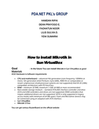 PDA.NET PKL’s GROUP
                                  HAMDAN RIPAI
                               DEAN PRAYOGO E.
                                FAOHATUN NOOR
                                 LILIS SULVIA D.
                                  YENI SUMARNI




                  How to install Mikrotik in
                      Sun VirtualBox
Goal                : In the future You can install Mikrotik in Sun VirtualBox as good
Materials
IA32 Hardware & Software requirements

      CPU and motherboard – advanced 4th generation (core frequency 100MHz or
      more), 5th generation (Intel Pentium, Cyrix 6X86, AMD K5 or comparable) or
      newer uniprocessor (multi-processor systems are not supported) Intel IA-32 (i386)
      compatible architecture with PCI local bus.
      RAM – minimum 32 MiB, maximum 1 GiB; 64 MiB or more recommended
      Non-volatile storage medium – standard ATA/IDE interface controller and drive
      (SCSI and USB controllers and drives are not supported; RAID controllers that
      require additional drivers are not supported; SATA is only supported in legacy
      access mode) with minimum of 64 Mb space; Flash and Microdrive devices may
      be connected using an adapted with ATA interface.
      Sun VirtualBox
      Mikrotik 5.9.iso

You can get various RouterBoard on the official website
 