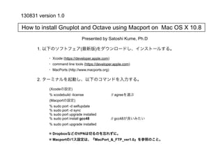 How to install Gnuplot and Octave using Macport on Mac OS X 10.8
1. 以下のソフトフェア(最新版)をダウンロードし、インストールする。
2. ターミナルを起動し、以下のコマンドを入力する。
(Xcodeの設定)
% xcodebuild -license // agreeを選ぶ
(Macportの設定)
% sudo port -d selfupdate
% sudo port -d sync
% sudo port upgrade installed
% sudo port install gcc48 // gcc48が良いみたい
% sudo port upgrade installed
※ DropboxなどのVPNは切るのを忘れずに。
※ Macportのパス設定は、『MacPort_&_FTP_ver1.0』を参照のこと。
・ Xcode (https://developer.apple.com)
・ command line tools (https://developer.apple.com)
・ MacPorts (http://www.macports.org)
Presented by Satoshi Kume, Ph.D
130831 version 1.0
 