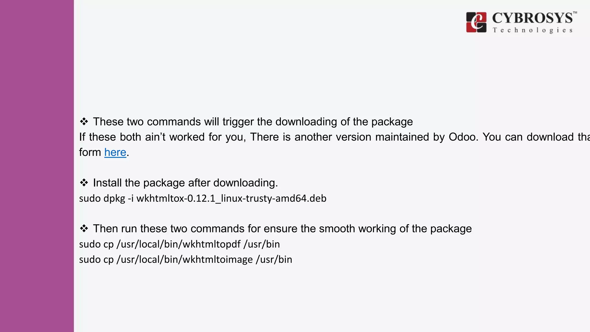  These two commands will trigger the downloading of the package
If these both ain’t worked for you, There is another version maintained by Odoo. You can download tha
form here.
 Install the package after downloading.
sudo dpkg -i wkhtmltox-0.12.1_linux-trusty-amd64.deb
 Then run these two commands for ensure the smooth working of the package
sudo cp /usr/local/bin/wkhtmltopdf /usr/bin
sudo cp /usr/local/bin/wkhtmltoimage /usr/bin
 