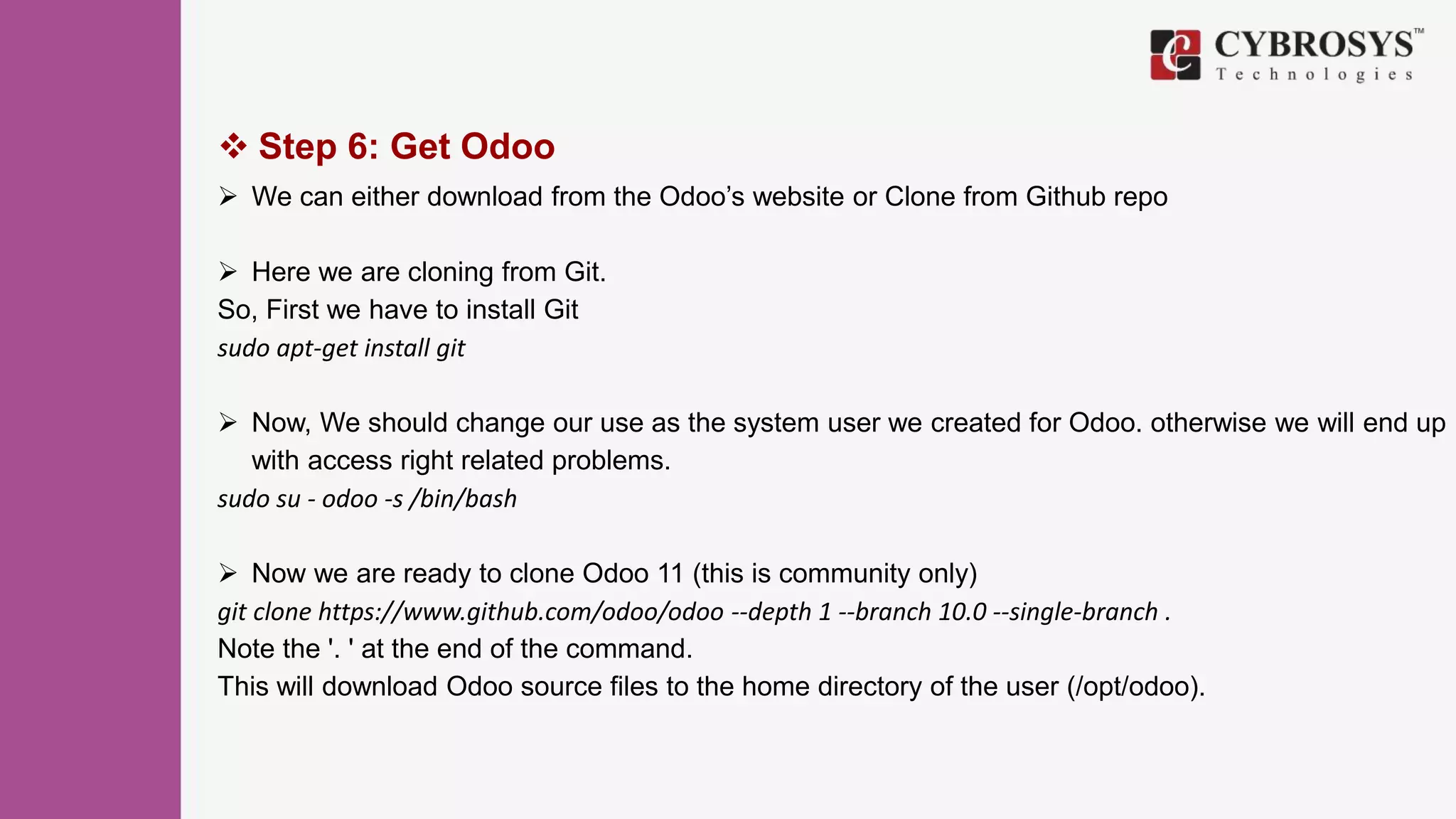  Step 6: Get Odoo
 We can either download from the Odoo’s website or Clone from Github repo
 Here we are cloning from Git.
So, First we have to install Git
sudo apt-get install git
 Now, We should change our use as the system user we created for Odoo. otherwise we will end up
with access right related problems.
sudo su - odoo -s /bin/bash
 Now we are ready to clone Odoo 11 (this is community only)
git clone https://www.github.com/odoo/odoo --depth 1 --branch 10.0 --single-branch .
Note the '. ' at the end of the command.
This will download Odoo source files to the home directory of the user (/opt/odoo).
 