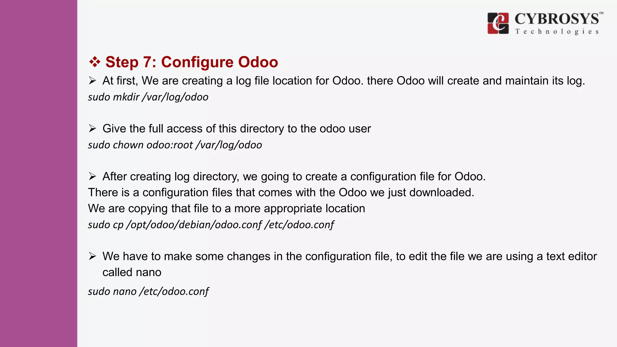  Step 7: Configure Odoo
 At first, We are creating a log file location for Odoo. there Odoo will create and maintain its log.
sudo mkdir /var/log/odoo
 Give the full access of this directory to the odoo user
sudo chown odoo:root /var/log/odoo
 After creating log directory, we going to create a configuration file for Odoo.
There is a configuration files that comes with the Odoo we just downloaded.
We are copying that file to a more appropriate location
sudo cp /opt/odoo/debian/odoo.conf /etc/odoo.conf
 We have to make some changes in the configuration file, to edit the file we are using a text editor
called nano
sudo nano /etc/odoo.conf
 