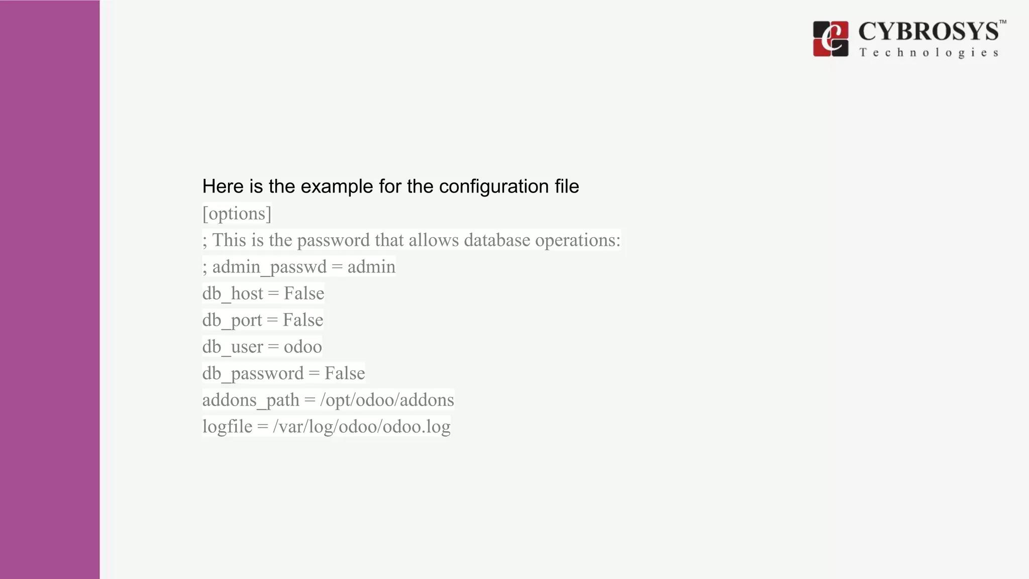 Here is the example for the configuration file
[options]
; This is the password that allows database operations:
; admin_passwd = admin
db_host = False
db_port = False
db_user = odoo
db_password = False
addons_path = /opt/odoo/addons
logfile = /var/log/odoo/odoo.log
 