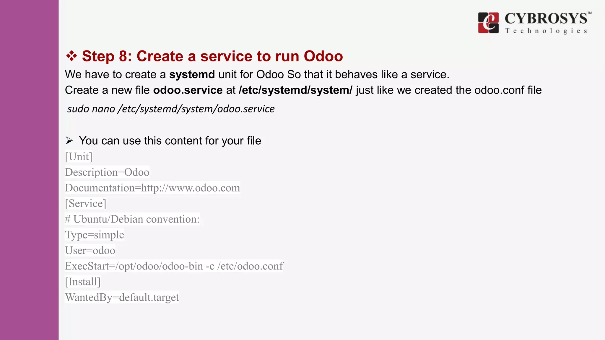  Step 8: Create a service to run Odoo
We have to create a systemd unit for Odoo So that it behaves like a service.
Create a new file odoo.service at /etc/systemd/system/ just like we created the odoo.conf file
sudo nano /etc/systemd/system/odoo.service
 You can use this content for your file
[Unit]
Description=Odoo
Documentation=http://www.odoo.com
[Service]
# Ubuntu/Debian convention:
Type=simple
User=odoo
ExecStart=/opt/odoo/odoo-bin -c /etc/odoo.conf
[Install]
WantedBy=default.target
 