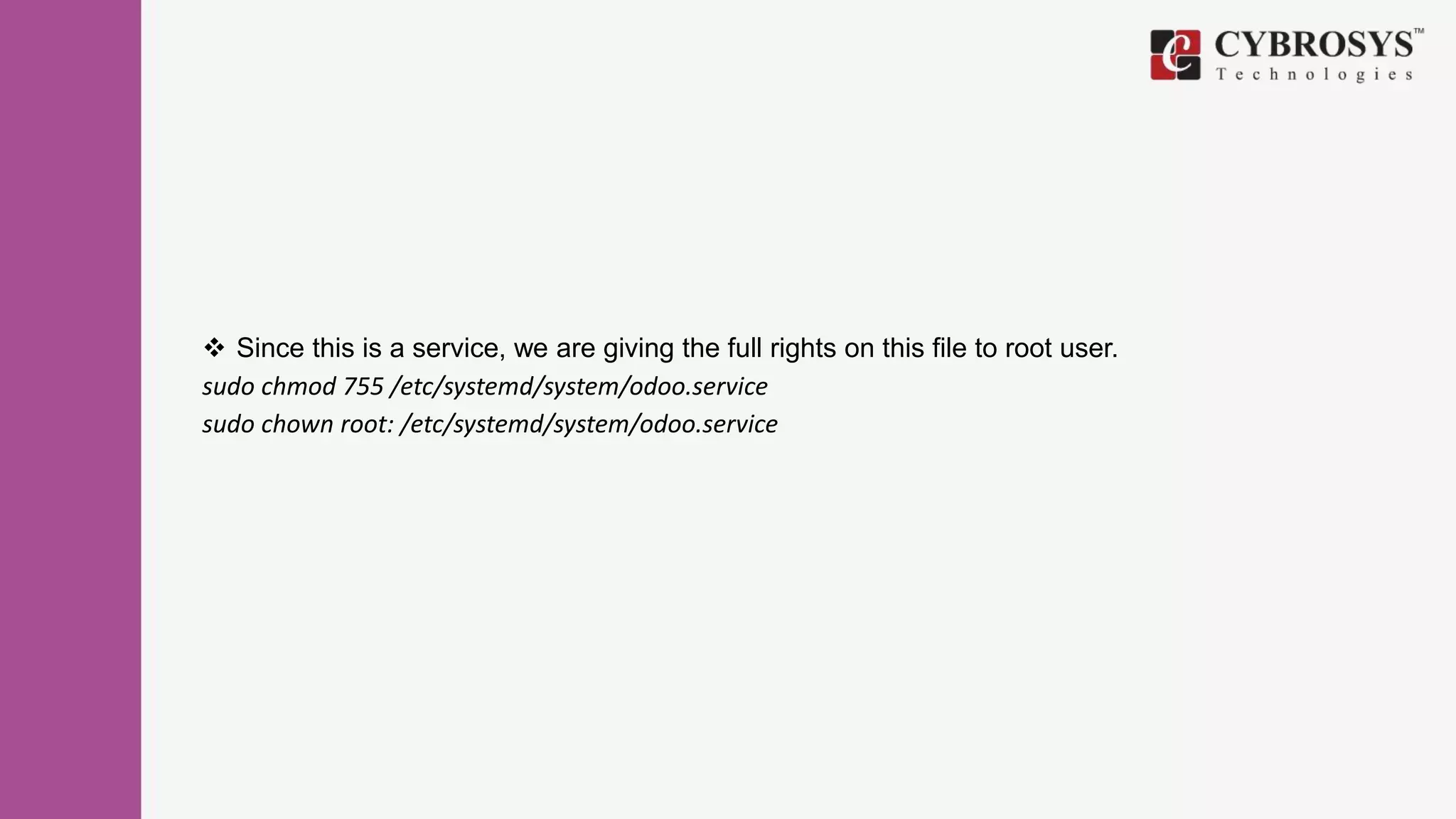  Since this is a service, we are giving the full rights on this file to root user.
sudo chmod 755 /etc/systemd/system/odoo.service
sudo chown root: /etc/systemd/system/odoo.service
 