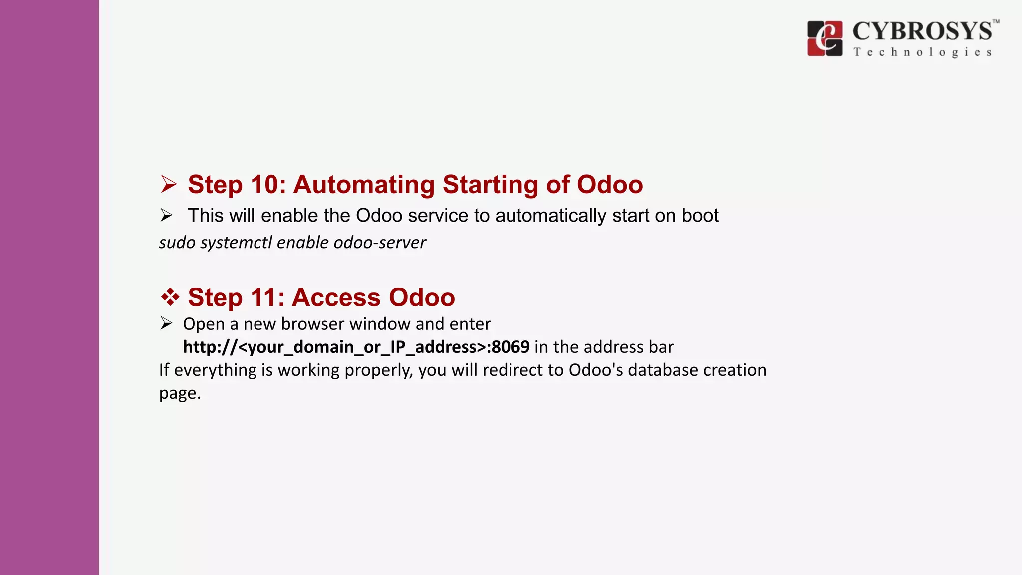  Step 10: Automating Starting of Odoo
 This will enable the Odoo service to automatically start on boot
sudo systemctl enable odoo-server
 Step 11: Access Odoo
 Open a new browser window and enter
http://<your_domain_or_IP_address>:8069 in the address bar
If everything is working properly, you will redirect to Odoo's database creation
page.
 