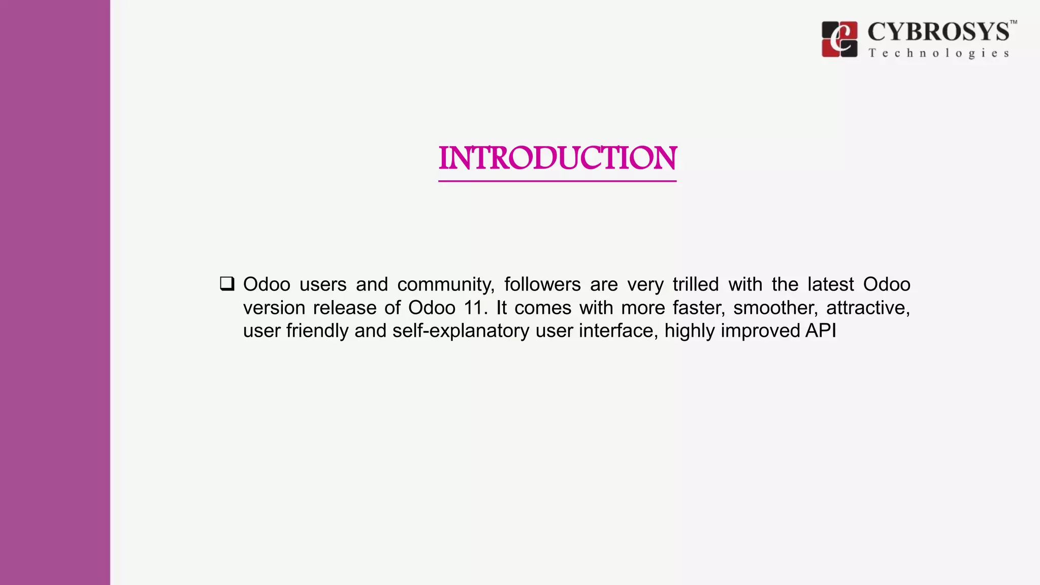 INTRODUCTION
 Odoo users and community, followers are very trilled with the latest Odoo
version release of Odoo 11. It comes with more faster, smoother, attractive,
user friendly and self-explanatory user interface, highly improved API
 