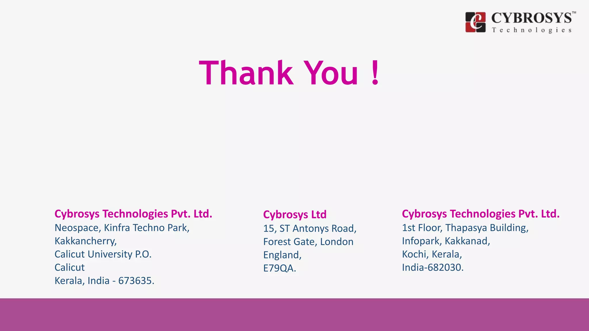 Thank You !
Cybrosys Technologies Pvt. Ltd.
Neospace, Kinfra Techno Park,
Kakkancherry,
Calicut University P.O.
Calicut
Kerala, India - 673635.
Cybrosys Ltd
15, ST Antonys Road,
Forest Gate, London
England,
E79QA.
Cybrosys Technologies Pvt. Ltd.
1st Floor, Thapasya Building,
Infopark, Kakkanad,
Kochi, Kerala,
India-682030.
 