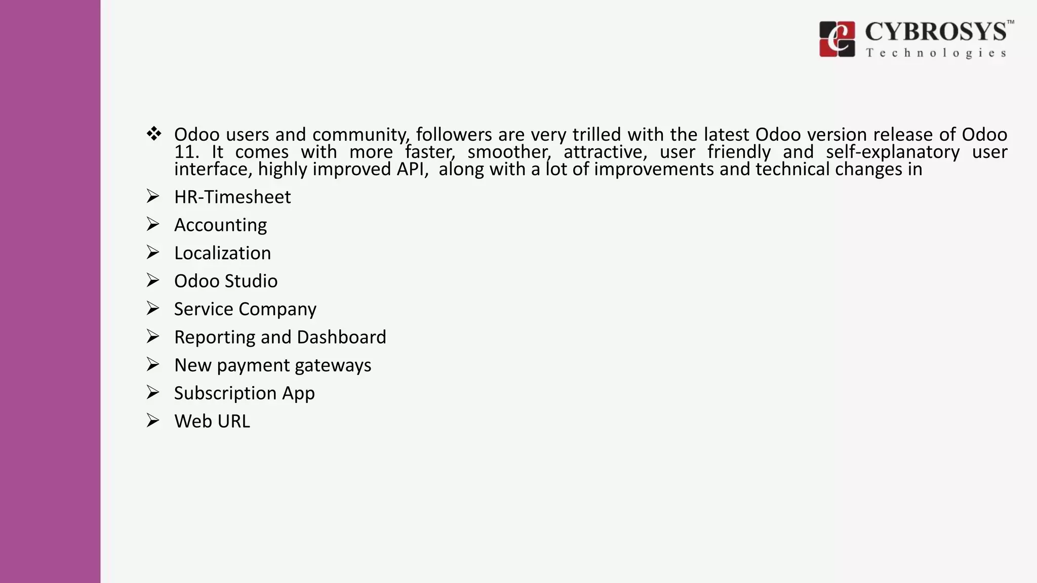  Odoo users and community, followers are very trilled with the latest Odoo version release of Odoo
11. It comes with more faster, smoother, attractive, user friendly and self-explanatory user
interface, highly improved API, along with a lot of improvements and technical changes in
 HR-Timesheet
 Accounting
 Localization
 Odoo Studio
 Service Company
 Reporting and Dashboard
 New payment gateways
 Subscription App
 Web URL
 