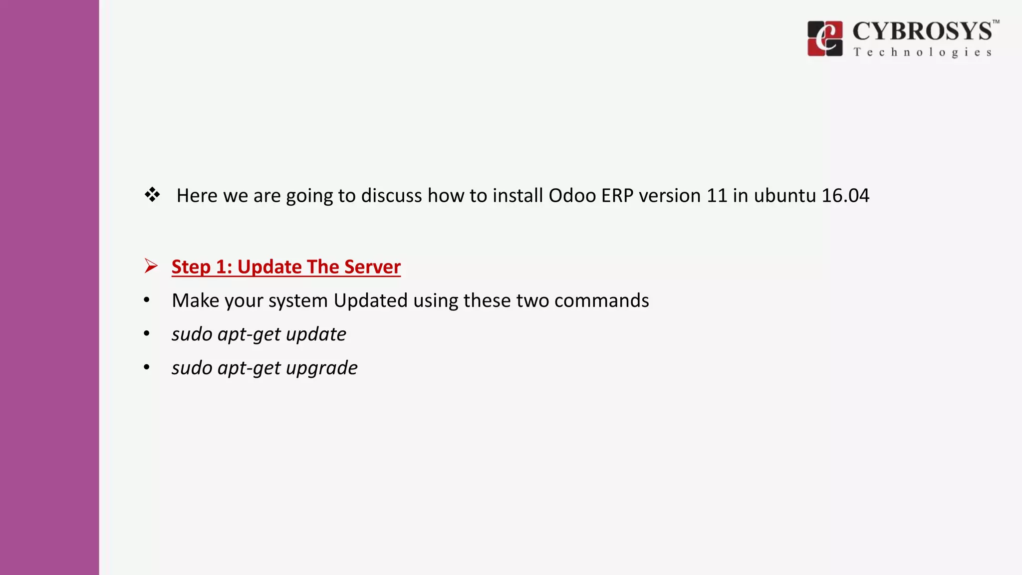  Here we are going to discuss how to install Odoo ERP version 11 in ubuntu 16.04
 Step 1: Update The Server
• Make your system Updated using these two commands
• sudo apt-get update
• sudo apt-get upgrade
 