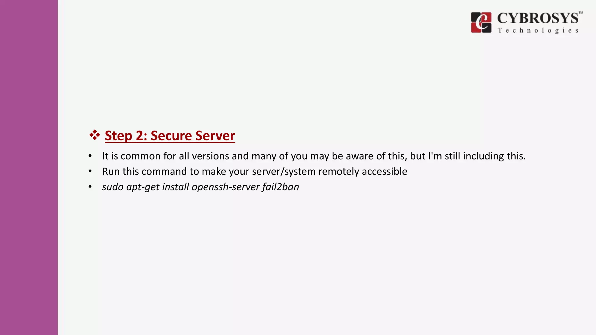  Step 2: Secure Server
• It is common for all versions and many of you may be aware of this, but I'm still including this.
• Run this command to make your server/system remotely accessible
• sudo apt-get install openssh-server fail2ban
 