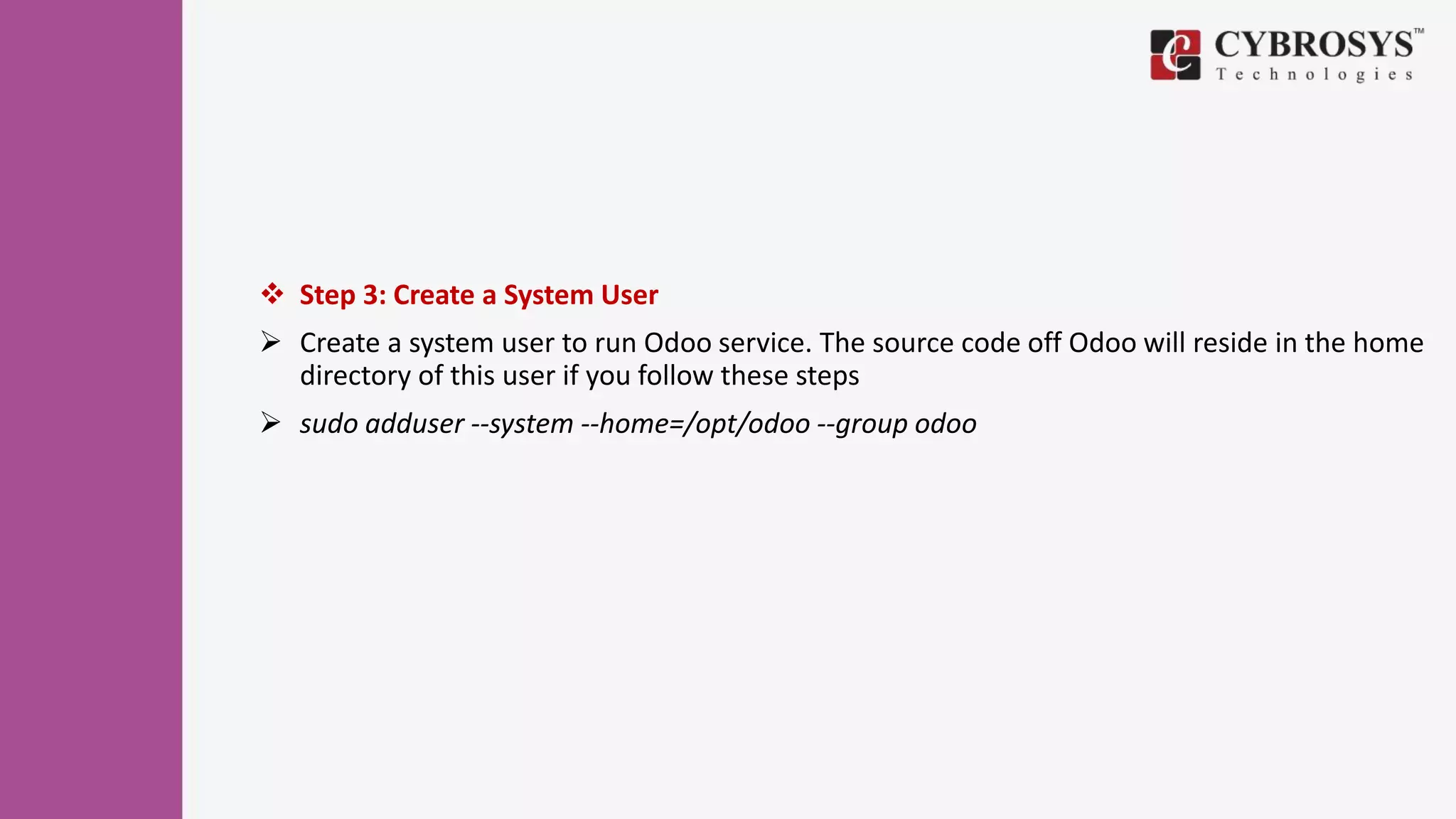  Step 3: Create a System User
 Create a system user to run Odoo service. The source code off Odoo will reside in the home
directory of this user if you follow these steps
 sudo adduser --system --home=/opt/odoo --group odoo
 