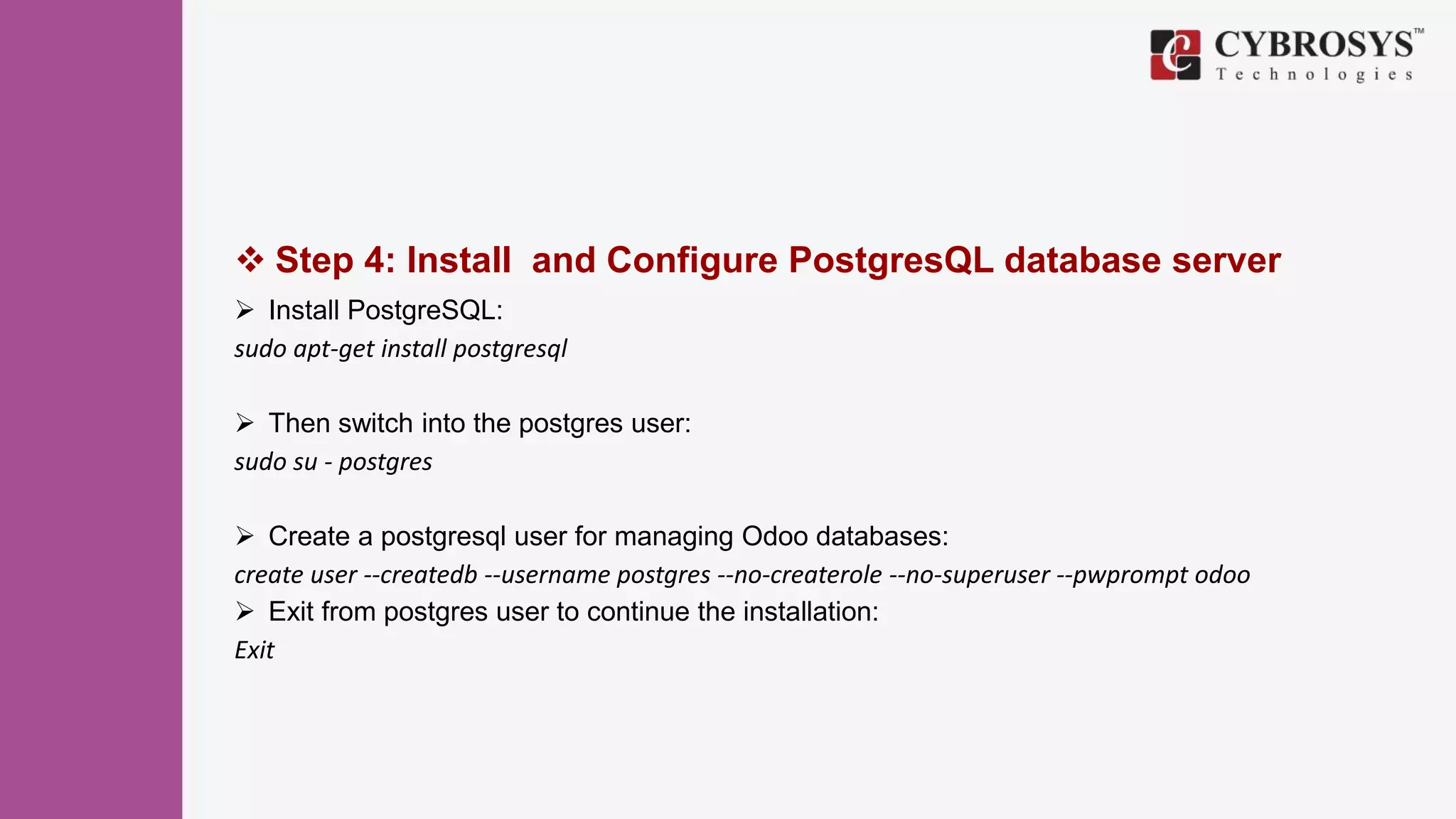  Step 4: Install and Configure PostgresQL database server
 Install PostgreSQL:
sudo apt-get install postgresql
 Then switch into the postgres user:
sudo su - postgres
 Create a postgresql user for managing Odoo databases:
create user --createdb --username postgres --no-createrole --no-superuser --pwprompt odoo
 Exit from postgres user to continue the installation:
Exit
 