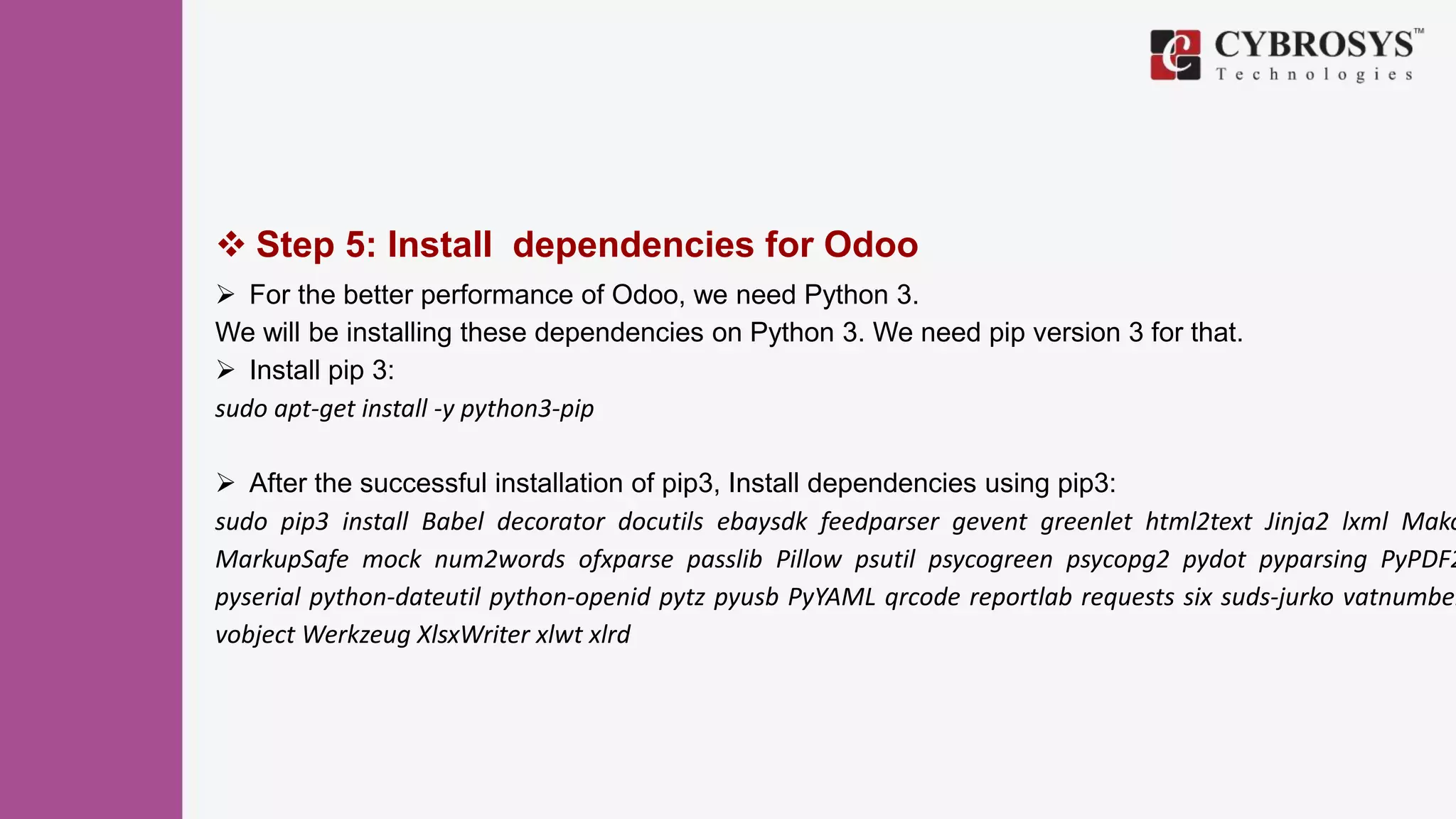  Step 5: Install dependencies for Odoo
 For the better performance of Odoo, we need Python 3.
We will be installing these dependencies on Python 3. We need pip version 3 for that.
 Install pip 3:
sudo apt-get install -y python3-pip
 After the successful installation of pip3, Install dependencies using pip3:
sudo pip3 install Babel decorator docutils ebaysdk feedparser gevent greenlet html2text Jinja2 lxml Mako
MarkupSafe mock num2words ofxparse passlib Pillow psutil psycogreen psycopg2 pydot pyparsing PyPDF2
pyserial python-dateutil python-openid pytz pyusb PyYAML qrcode reportlab requests six suds-jurko vatnumber
vobject Werkzeug XlsxWriter xlwt xlrd
 