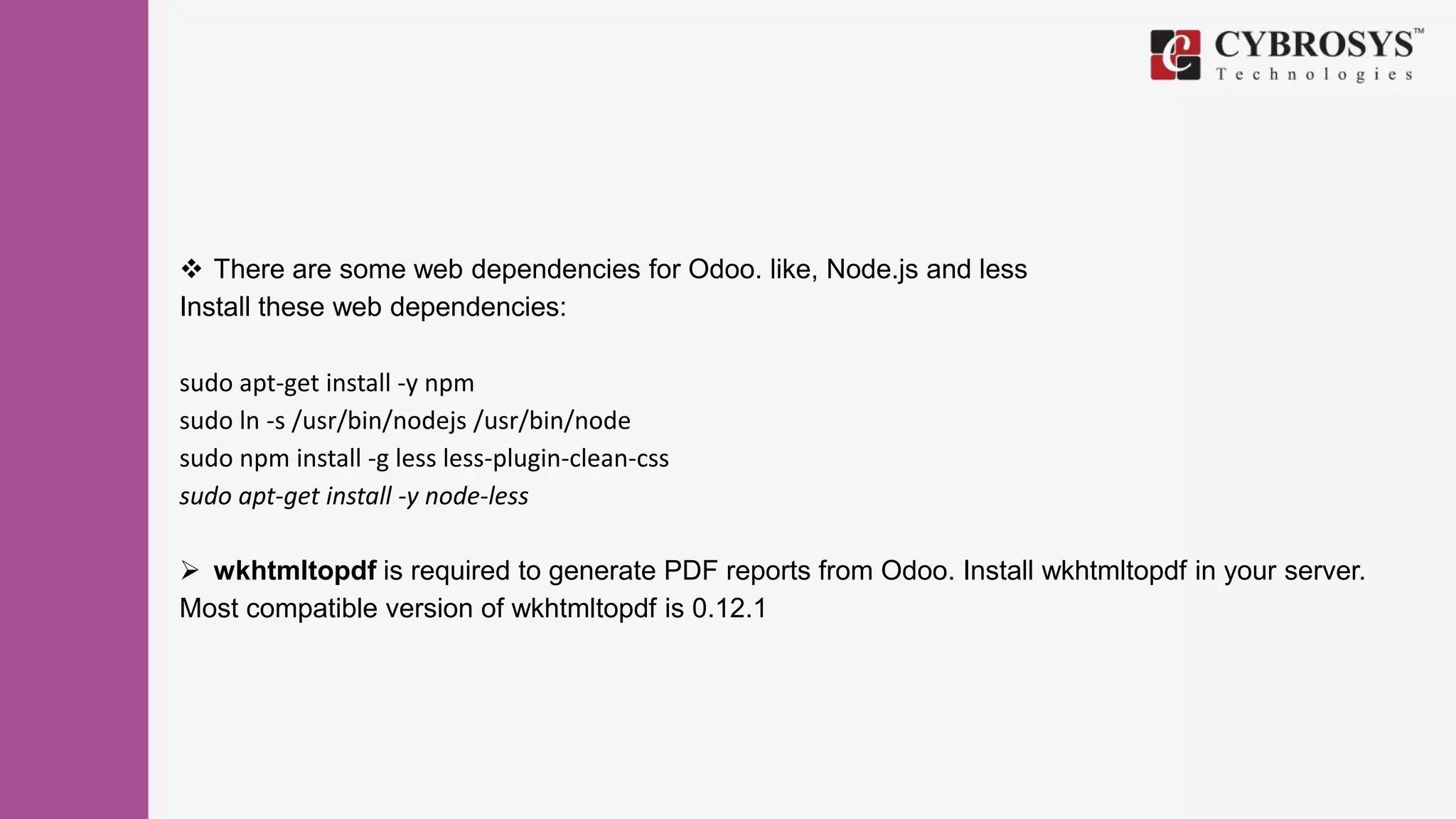  There are some web dependencies for Odoo. like, Node.js and less
Install these web dependencies:
sudo apt-get install -y npm
sudo ln -s /usr/bin/nodejs /usr/bin/node
sudo npm install -g less less-plugin-clean-css
sudo apt-get install -y node-less
 wkhtmltopdf is required to generate PDF reports from Odoo. Install wkhtmltopdf in your server.
Most compatible version of wkhtmltopdf is 0.12.1
 