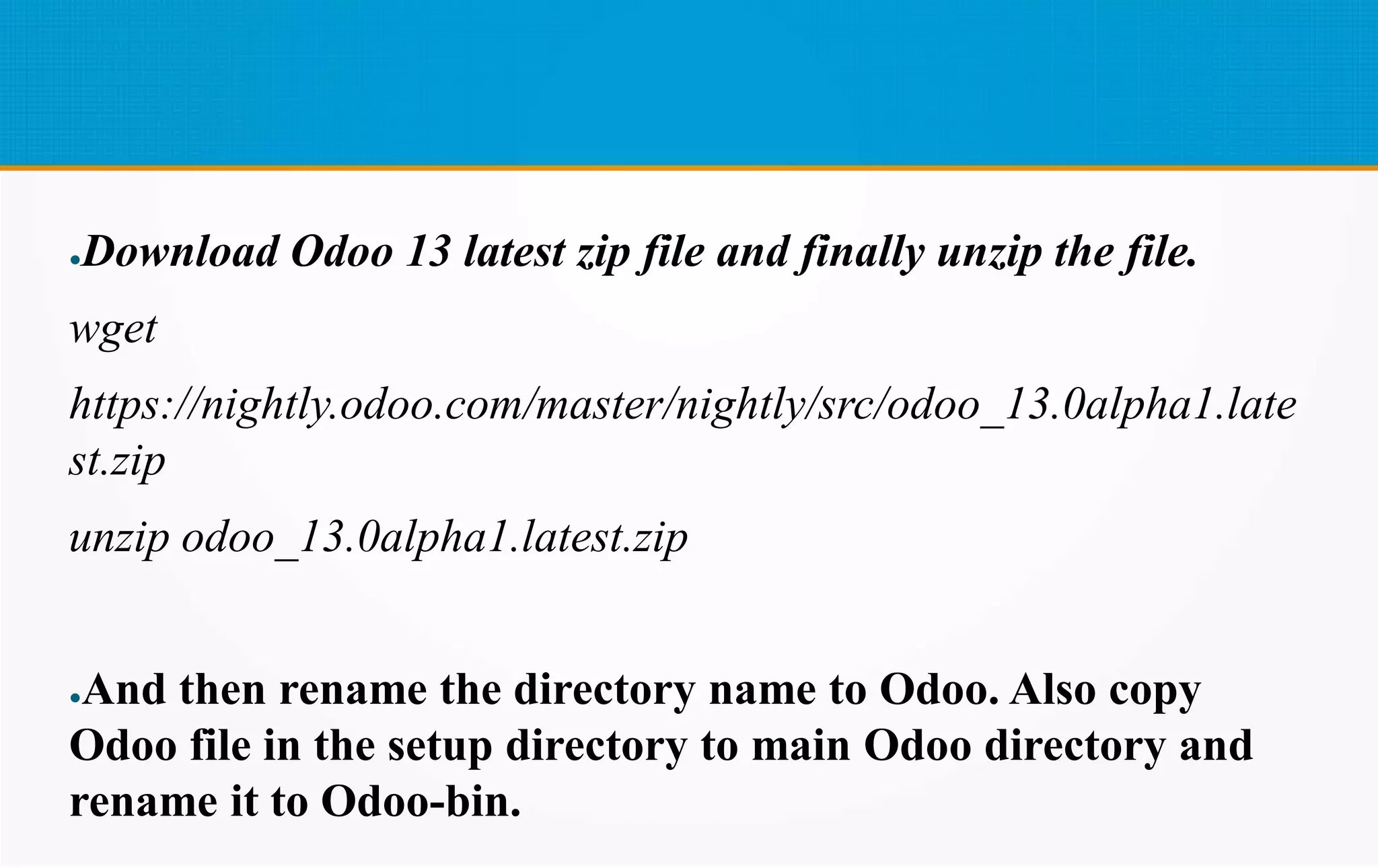 ●Download Odoo 13 latest zip file and finally unzip the file.
wget
https://nightly.odoo.com/master/nightly/src/odoo_13.0alpha1.late
st.zip
unzip odoo_13.0alpha1.latest.zip
●And then rename the directory name to Odoo. Also copy
Odoo file in the setup directory to main Odoo directory and
rename it to Odoo-bin.
 