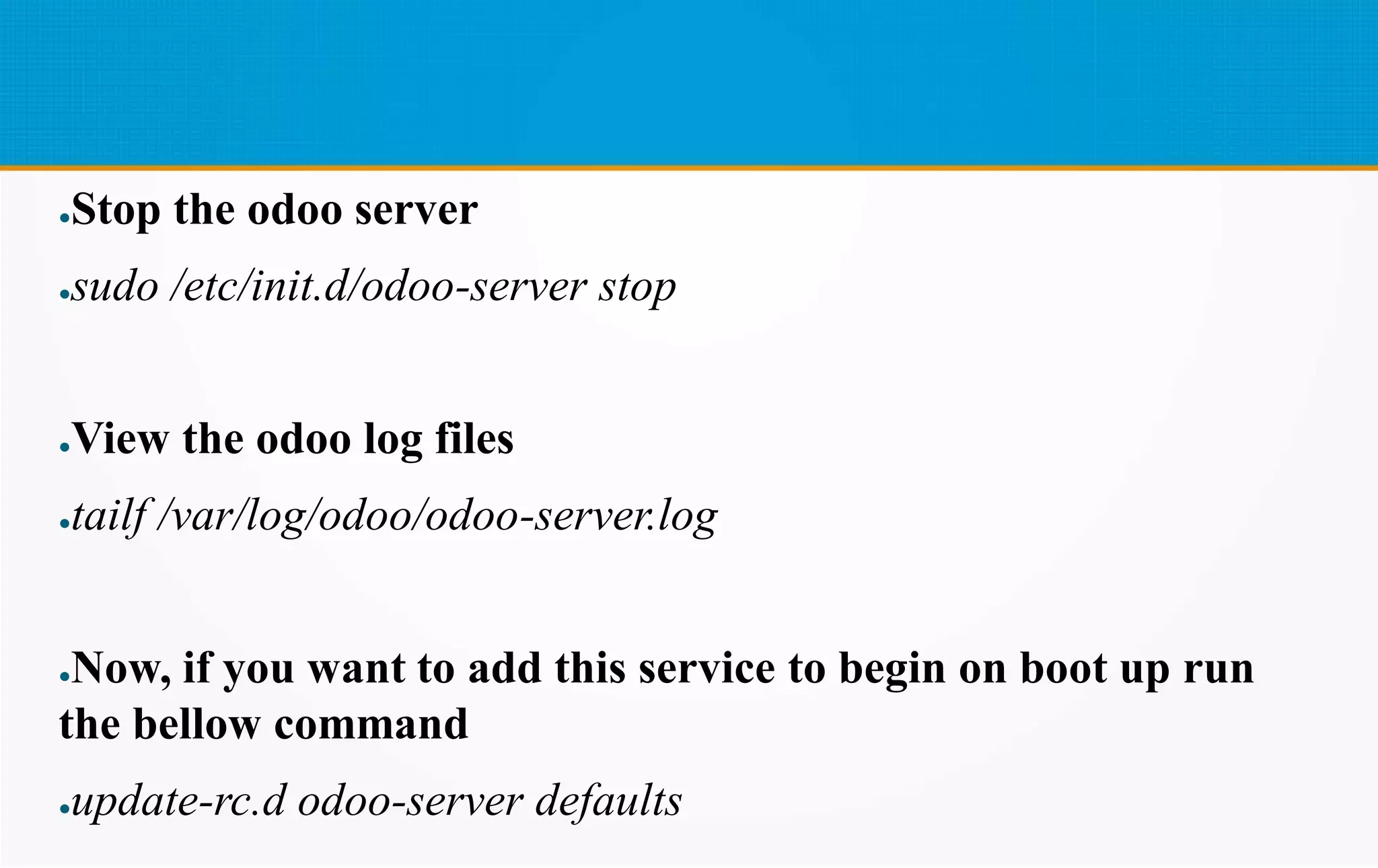 ●Stop the odoo server
●sudo /etc/init.d/odoo-server stop
●View the odoo log files
●tailf /var/log/odoo/odoo-server.log
●Now, if you want to add this service to begin on boot up run
the bellow command
●update-rc.d odoo-server defaults
 