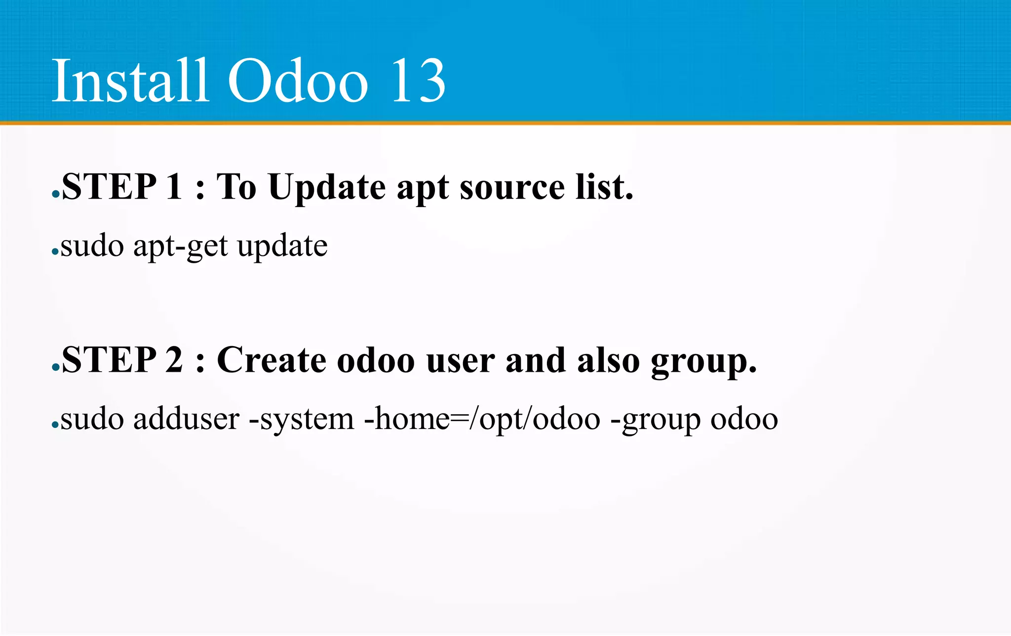 Install Odoo 13
●STEP 1 : To Update apt source list.
●sudo apt-get update
●STEP 2 : Create odoo user and also group.
●sudo adduser -system -home=/opt/odoo -group odoo
 