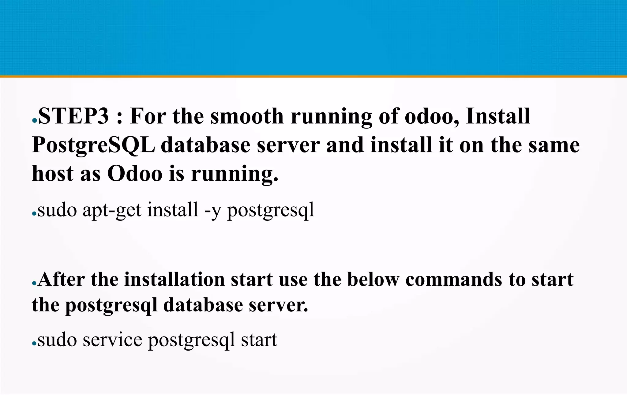 ●STEP3 : For the smooth running of odoo, Install
PostgreSQL database server and install it on the same
host as Odoo is running.
●sudo apt-get install -y postgresql
●After the installation start use the below commands to start
the postgresql database server.
●sudo service postgresql start
 