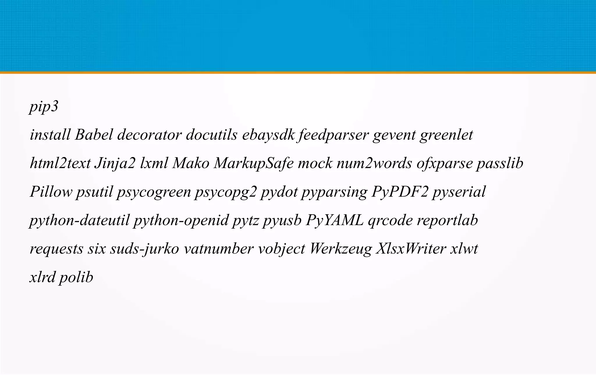 pip3
install Babel decorator docutils ebaysdk feedparser gevent greenlet
html2text Jinja2 lxml Mako MarkupSafe mock num2words ofxparse passlib
Pillow psutil psycogreen psycopg2 pydot pyparsing PyPDF2 pyserial
python-dateutil python-openid pytz pyusb PyYAML qrcode reportlab
requests six suds-jurko vatnumber vobject Werkzeug XlsxWriter xlwt
xlrd polib
 