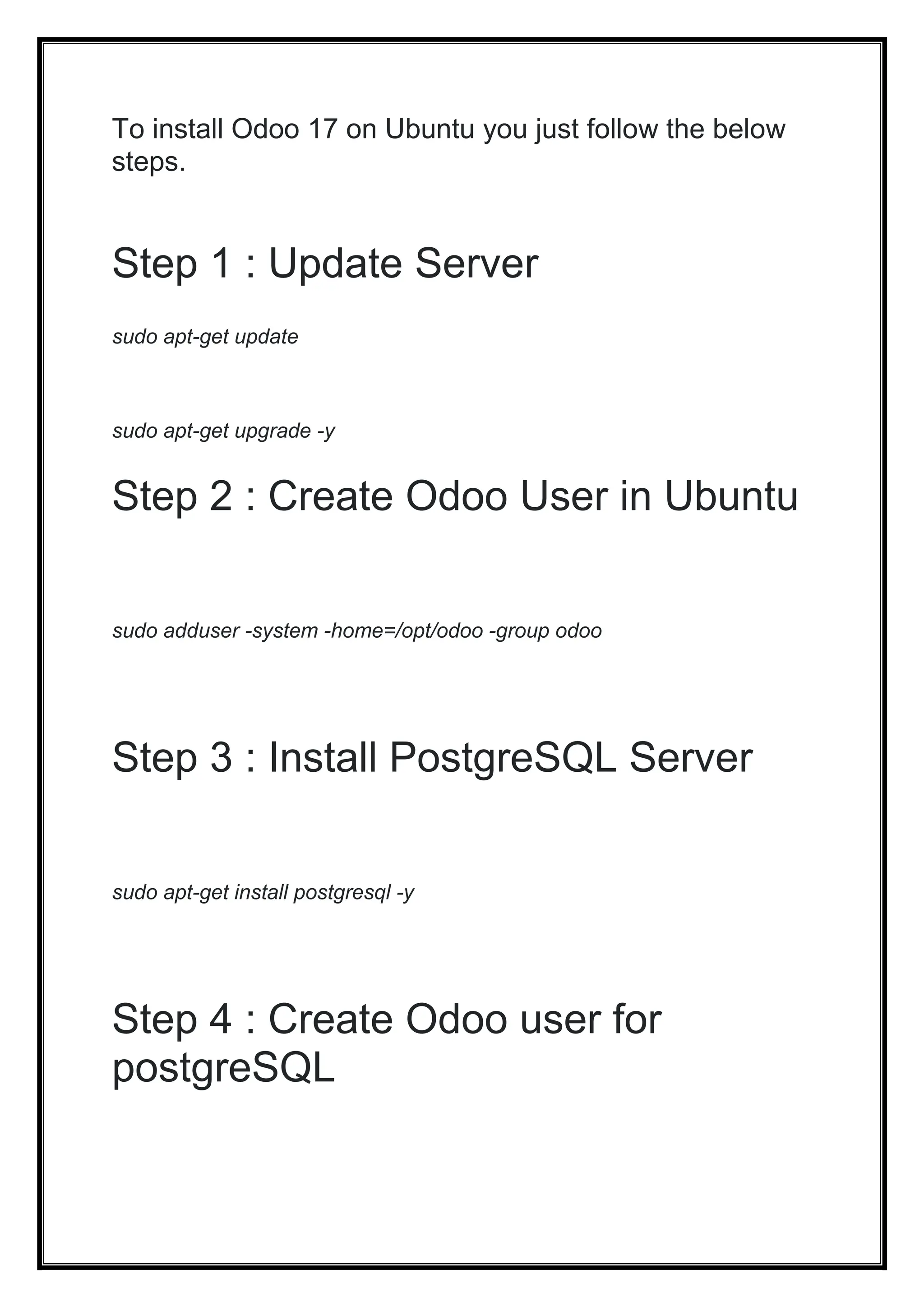 To install Odoo 17 on Ubuntu you just follow the below
steps.
Step 1 : Update Server
sudo apt-get update
sudo apt-get upgrade -y
Step 2 : Create Odoo User in Ubuntu
sudo adduser -system -home=/opt/odoo -group odoo
Step 3 : Install PostgreSQL Server
sudo apt-get install postgresql -y
Step 4 : Create Odoo user for
postgreSQL
 