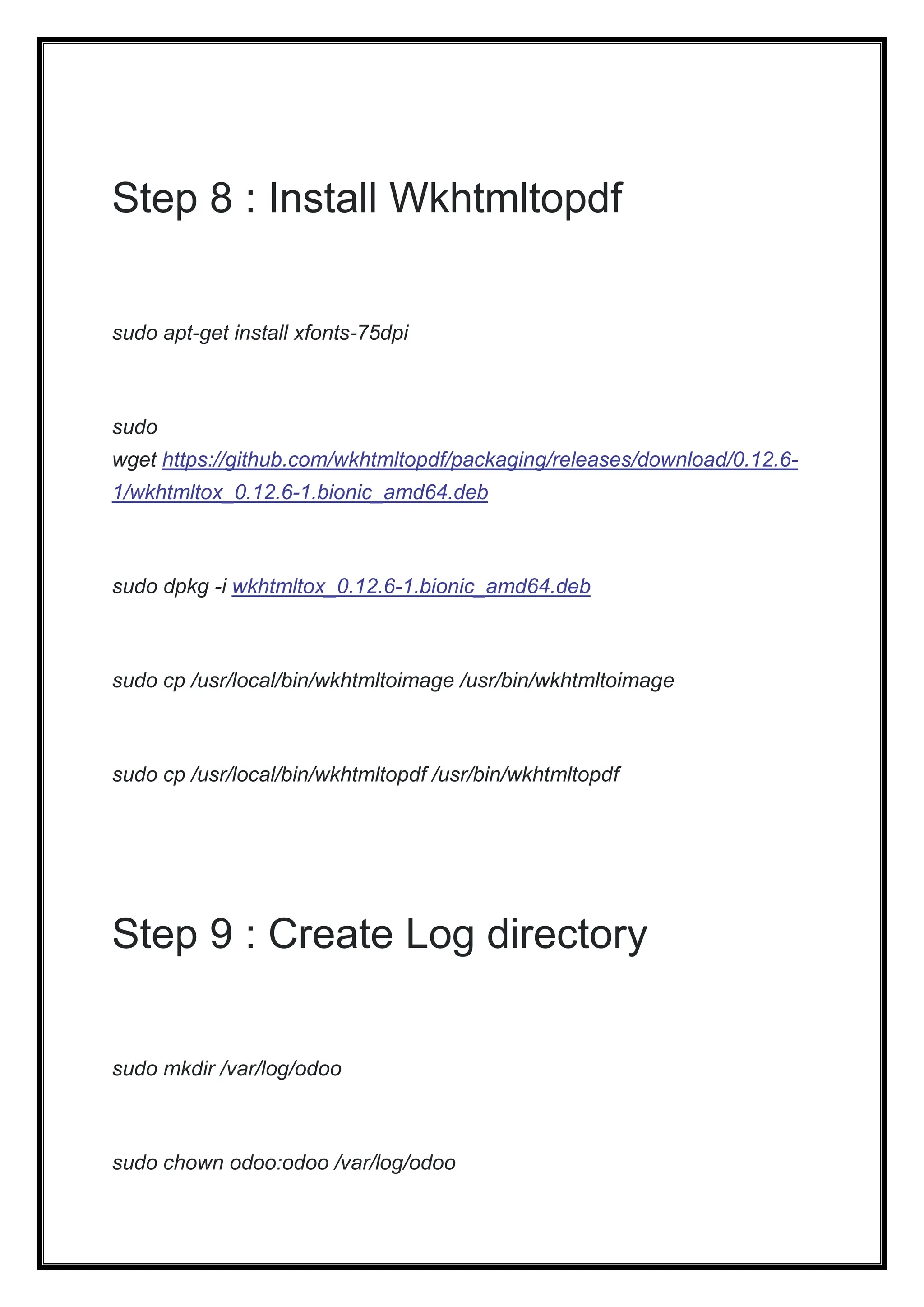 Step 8 : Install Wkhtmltopdf
sudo apt-get install xfonts-75dpi
sudo
wget https://github.com/wkhtmltopdf/packaging/releases/download/0.12.6-
1/wkhtmltox_0.12.6-1.bionic_amd64.deb
sudo dpkg -i wkhtmltox_0.12.6-1.bionic_amd64.deb
sudo cp /usr/local/bin/wkhtmltoimage /usr/bin/wkhtmltoimage
sudo cp /usr/local/bin/wkhtmltopdf /usr/bin/wkhtmltopdf
Step 9 : Create Log directory
sudo mkdir /var/log/odoo
sudo chown odoo:odoo /var/log/odoo
 