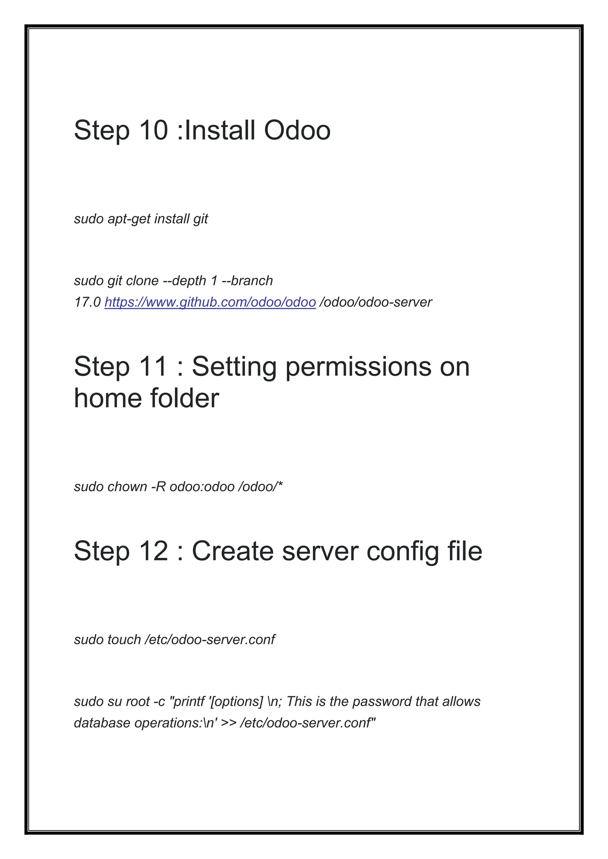 Step 10 :Install Odoo
sudo apt-get install git
sudo git clone --depth 1 --branch
17.0 https://www.github.com/odoo/odoo /odoo/odoo-server
Step 11 : Setting permissions on
home folder
sudo chown -R odoo:odoo /odoo/*
Step 12 : Create server config file
sudo touch /etc/odoo-server.conf
sudo su root -c "printf '[options] n; This is the password that allows
database operations:n' >> /etc/odoo-server.conf"
 