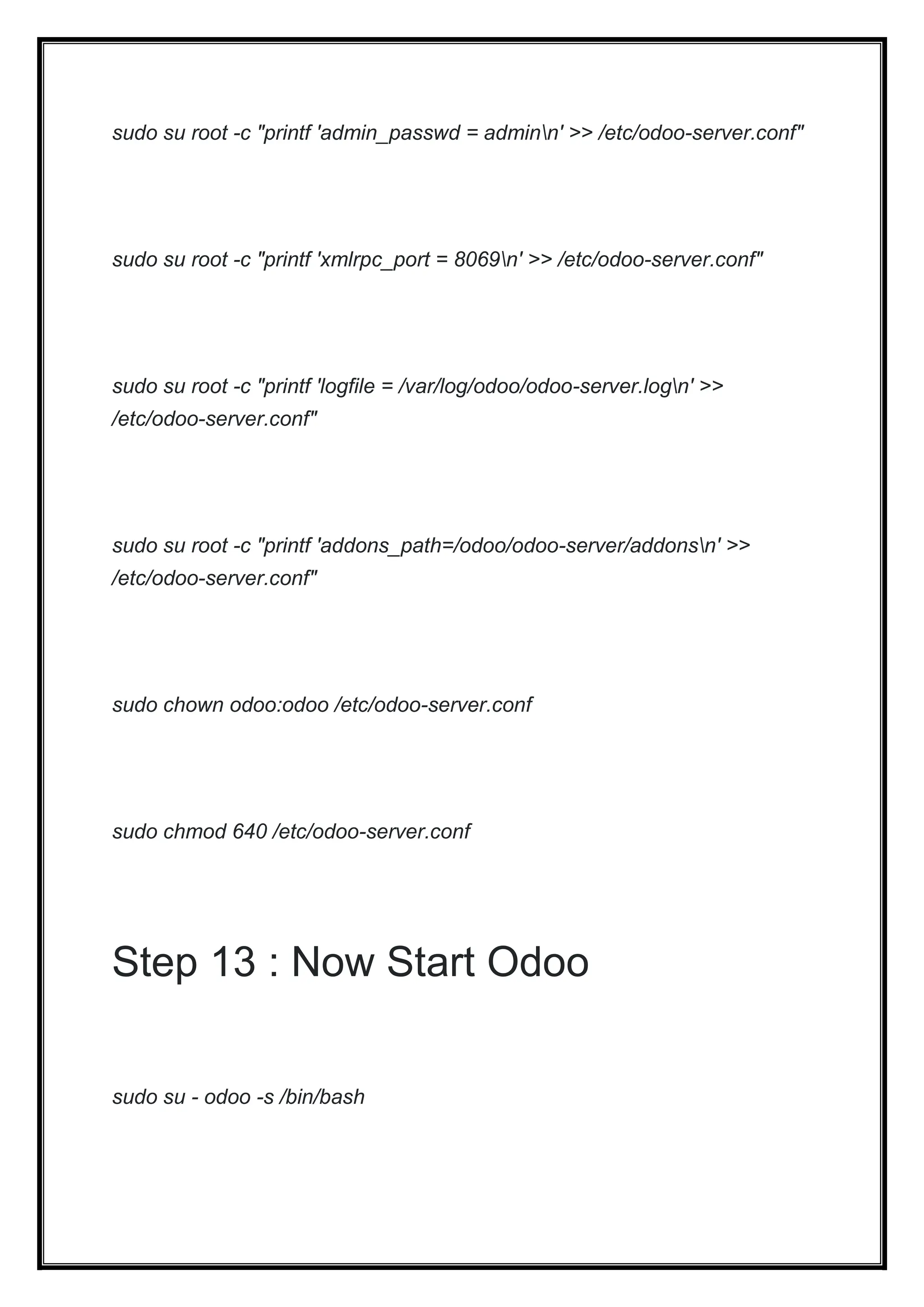 sudo su root -c "printf 'admin_passwd = adminn' >> /etc/odoo-server.conf"
sudo su root -c "printf 'xmlrpc_port = 8069n' >> /etc/odoo-server.conf"
sudo su root -c "printf 'logfile = /var/log/odoo/odoo-server.logn' >>
/etc/odoo-server.conf"
sudo su root -c "printf 'addons_path=/odoo/odoo-server/addonsn' >>
/etc/odoo-server.conf"
sudo chown odoo:odoo /etc/odoo-server.conf
sudo chmod 640 /etc/odoo-server.conf
Step 13 : Now Start Odoo
sudo su - odoo -s /bin/bash
 