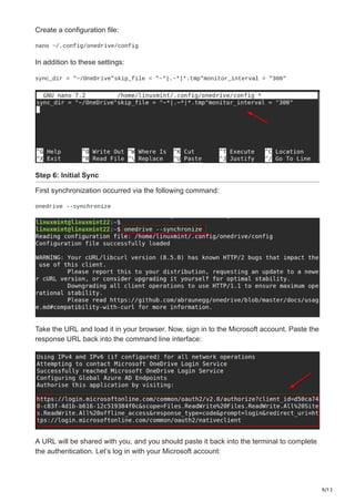 9/13
Create a configuration file:
nano ~/.config/onedrive/config
In addition to these settings:
sync_dir = "~/OneDrive"skip_file = "~*|.~*|*.tmp"monitor_interval = "300"
Step 6: Initial Sync
First synchronization occurred via the following command:
onedrive --synchronize
Take the URL and load it in your browser. Now, sign in to the Microsoft account. Paste the
response URL back into the command line interface:
A URL will be shared with you, and you should paste it back into the terminal to complete
the authentication. Let’s log in with your Microsoft account:
 